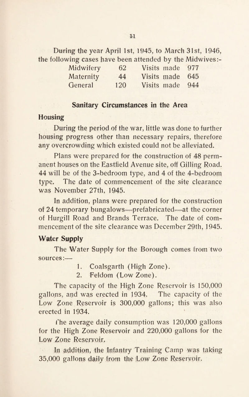 During the year April 1st, 1945, to March 31st, 1946, the following cases have been attended by the Midwives:- Midwifery 62 Visits made 977 Maternity 44 Visits made 645 General 120 Visits made 944 Sanitary Circumstances in the Area Housing During the period of the war, little was done to further housing progress other than necessary repairs, therefore any overcrowding which existed could not be alleviated. Plans were prepared for the construction of 48 perm¬ anent houses on the Eastfield Avenue site, off Gilling Road. 44 will be of the 3-bedroom type, and 4 of the 4-bedroom type. The date of commencement of the site clearance was November 27th, 1945. In addition, plans were prepared for the construction of 24 temporary bungalows—prefabricated—at the corner of Hurgill Road and Brands Terrace, The date of com¬ mencement of the site clearance was December 29th, 1945. Water Supply The Water Supply for the Borough comes from two sources:— 1. Coalsgarth (High Zone). 2. Feldom (Low Zone). The capacity of the High Zone Reservoir is 150,000 gallons, and was erected in 1934. The capacity of the Low Zone Reservoir is 300,000 gallons; this was also erected in 1934. 1'he average daily consumption was 120,000 gallons for the High Zone Reservoir and 220,000 gallons for the Low Zone Reservoir. In addition, the Infantry Training Camp was taking 35,000 gallons daily from the Low Zone Reservoir.