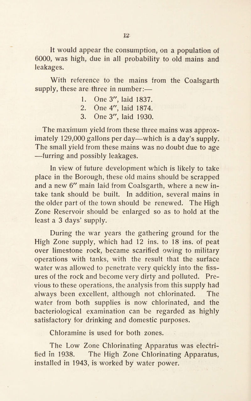 It would appear the consumption, on a population of 6000, was high, due in all probability to old mains and leakages. With reference to the mains from the Coalsgarth supply, these are three in number:— 1. One 3, laid 1837. 2. One 4, laid 1874. 3. One 3, laid 1930. The maximum yield from these three mains was approx¬ imately 129,000 gallons per day—which is a day’s supply. The small yield from these mains was no doubt due to age —furring and possibly leakages. In view of future development which is likely to take place in the Borough, these old mains should be scrapped and a new 6 main laid from Coalsgarth, where a new in¬ take tank should be built. In addition, several mains in the older part of the town should be renewed. The High Zone Reservoir should be enlarged so as to hold at the least a 3 days’ supply. During the war years the gathering ground for the High Zone supply, which had 12 ins. to 18 ins. of peat over limestone rock, became scarified owing to military operations with tanks, with the result that the surface water was allowed to penetrate very quickly into the fiss¬ ures of the rock and become very dirty and polluted. Pre¬ vious to these operations, the analysis from this supply had always been excellent, although not chlorinated. The water from both supplies is now chlorinated, and the bacteriological examination can be regarded as highly satisfactory for drinking and domestic purposes. Chloramine is used for both zones. The Low Zone Chlorinating Apparatus was electri¬ fied in 1938. The High Zone Chlorinating Apparatus, installed in 1943, is worked by water power.