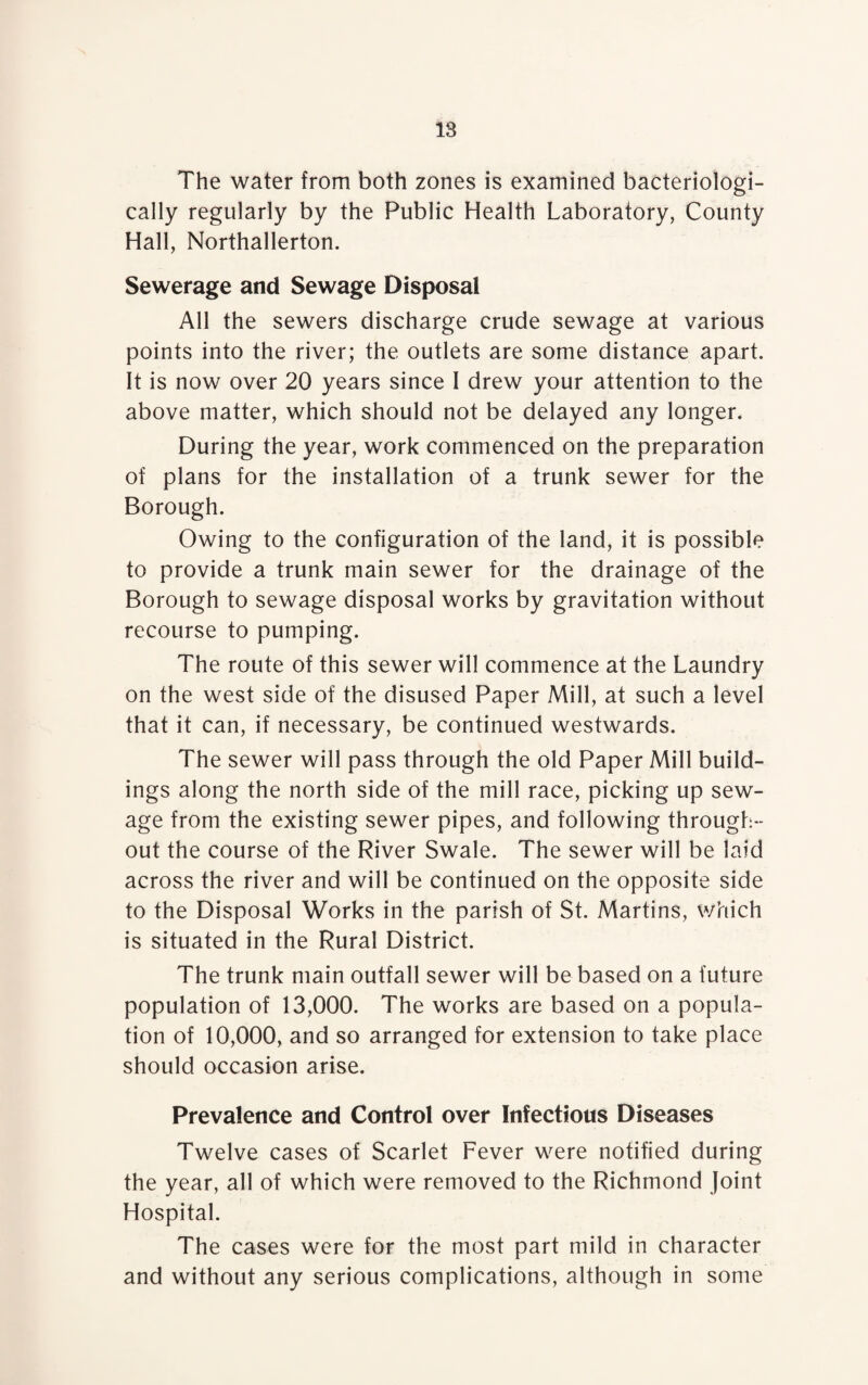 The water from both zones is examined bacteriologi- cally regularly by the Public Health Laboratory, County Hall, Northallerton. Sewerage and Sewage Disposal All the sewers discharge crude sewage at various points into the river; the outlets are some distance apart. It is now over 20 years since I drew your attention to the above matter, which should not be delayed any longer. During the year, work commenced on the preparation of plans for the installation of a trunk sewer for the Borough. Owing to the configuration of the land, it is possible to provide a trunk main sewer for the drainage of the Borough to sewage disposal works by gravitation without recourse to pumping. The route of this sewer will commence at the Laundry on the west side of the disused Paper Mill, at such a level that it can, if necessary, be continued westwards. The sewer will pass through the old Paper Mill build¬ ings along the north side of the mill race, picking up sew¬ age from the existing sewer pipes, and following through¬ out the course of the River Swale. The sewer will be laid across the river and will be continued on the opposite side to the Disposal Works in the parish of St. Martins, which is situated in the Rural District. The trunk main outfall sewer will be based on a future population of 13,000. The works are based on a popula¬ tion of 10,000, and so arranged for extension to take place should occasion arise. Prevalence and Control over Infectious Diseases Twelve cases of Scarlet Fever were notified during the year, all of which were removed to the Richmond Joint Hospital. The cases were for the most part mild in character and without any serious complications, although in some