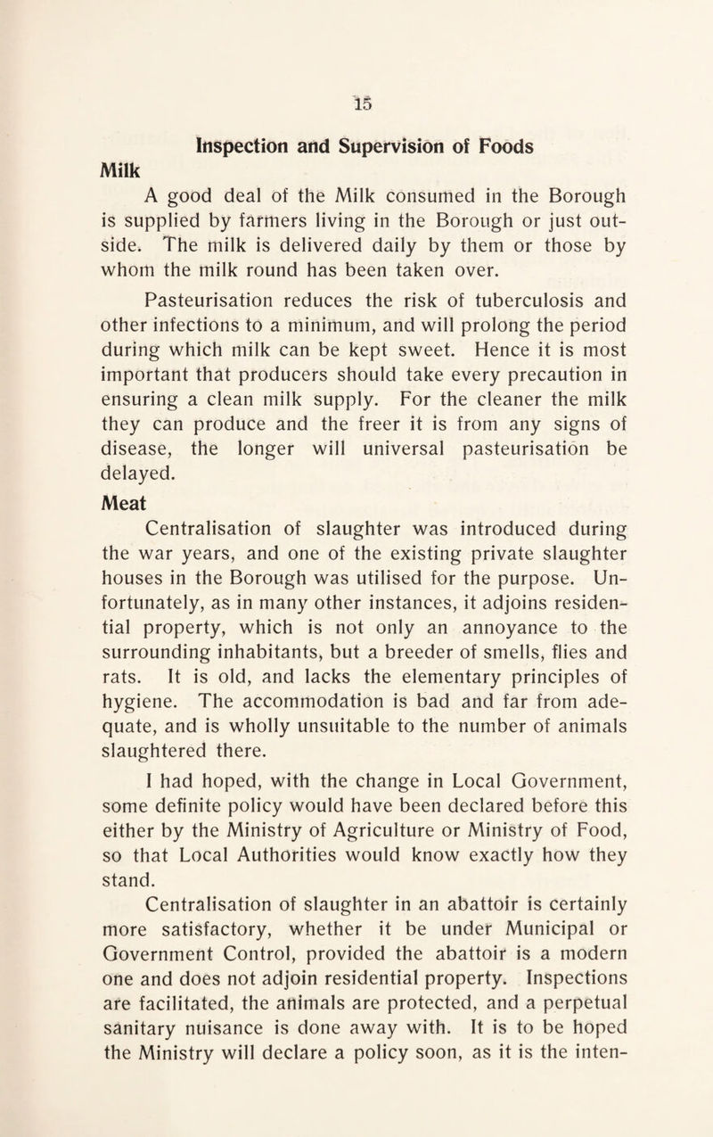 Inspection and Supervision of Foods Milk A good deal of the Milk consumed in the Borough is supplied by farmers living in the Borough or just out¬ side. The milk is delivered daily by them or those by whom the milk round has been taken over. Pasteurisation reduces the risk of tuberculosis and other infections to a minimum, and will prolong the period during which milk can be kept sweet. Hence it is most important that producers should take every precaution in ensuring a clean milk supply. For the cleaner the milk they can produce and the freer it is from any signs of disease, the longer will universal pasteurisation be delayed. Meat Centralisation of slaughter was introduced during the war years, and one of the existing private slaughter houses in the Borough was utilised for the purpose. Un¬ fortunately, as in many other instances, it adjoins residen¬ tial property, which is not only an annoyance to the surrounding inhabitants, but a breeder of smells, flies and rats. It is old, and lacks the elementary principles of hygiene. The accommodation is bad and far from ade¬ quate, and is wholly unsuitable to the number of animals slaughtered there. I had hoped, with the change in Local Government, some definite policy would have been declared before this either by the Ministry of Agriculture or Ministry of Food, so that Local Authorities would know exactly how they stand. Centralisation of slaughter in an abattoir is certainly more satisfactory, whether it be under Municipal or Government Control, provided the abattoir is a modern one and does not adjoin residential property. Inspections are facilitated, the animals are protected, and a perpetual sanitary nuisance is done away with. It is to be hoped the Ministry will declare a policy soon, as it is the inten-