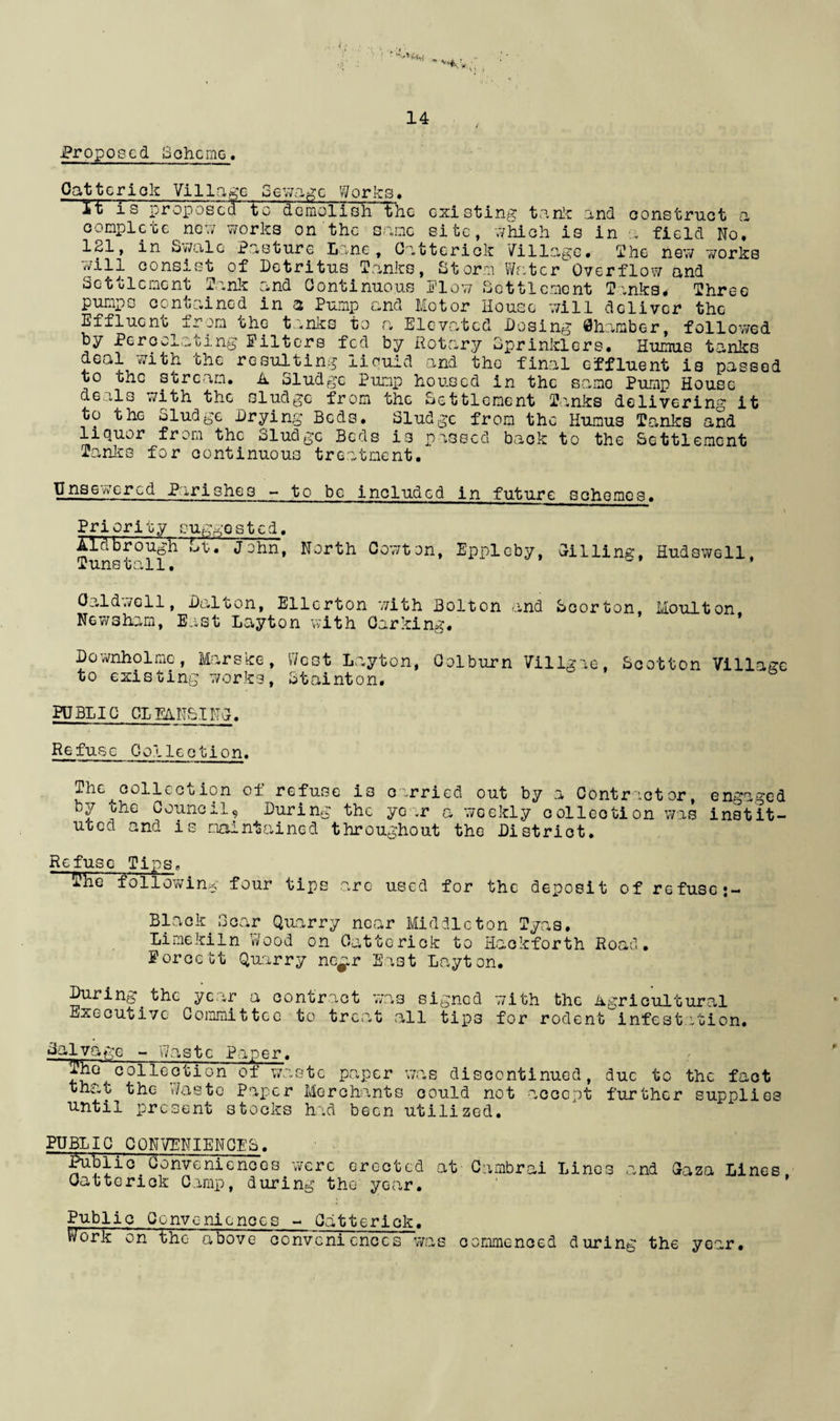 Proposed Scheme. Oatterick Village Sewage Works, it is proposed to demolish the existing tank and construct a complete now works on the same site, which is in a field No. 121, in Swale Pasture Lane, Oatterick tillage. The new 'works will consist of Detritus Tanks, Storm Water Overflow and Settlement Tank and Continuous Plow Settlement Tanks* Three pumps contained in a Pump and Motor House will deliver the Effluent m che t *nks to <a Elevated Dosing Chamber, followed by Percolating Filters fed by Rotary Sprinklers. Humus tanks deal with the resulting liquid and the final effluent is passed to the stream. A Sludge Pump housed in the same Pump House de ils ’with the sludge from the Settlement Tanks delivering it to the Sludge Drying Beds. Sludge from the Humus Tanks arid liquor from the Sludge Beds is passed back to the Settlement Tanks for continuous treatment. Lnsew’ered Parishes - to be included in future schemes. s Priority suggested. Aldbrough £>t • John, North Cowton, Epploby, Grilling, Hudswell Tunstall. * Caldwell, Dalton, Ellcrton with Bolton and Scorton, Moulton Newsham, East Layton with Carking. Downholmc, Marske, West Layton, Colburn Villgie, Scotton Village to existing works, Stainton. PUBLIC CLEANSING. Refuse Collection. The collection of refuse is c .rried out by a Contractor, engaged by ohe Council, During the year a weekly collection was instit¬ uted and is maintained throughout the District. Refuse Tips, lvhe following four tips arc used for the deposit of refuse Black Bear Quarry near Middleton Tyas. Limekiln Wood on Oatterick to Haokforth Road. Forcebt Quarry nc^r East Layton. During.the year a contract was signed with the Agricultural Executive Committee to treat all tips for rodent infestation. ifelvage - Waste Paper. Th° collection of waste paper was discontinued, due to the fact that the Waste Paper Merchants could not accept further supplies until present stocks had been utilized. PUBLIC.CONVENIENCES. Conveniences were erected at Cambrai Lines and Caza Lines, Oa 11 e r 1 ck Camp, d ur i ng the ye ar • Public Conveniences - Oatterick. Work on the above conveniences was commenced during the year.