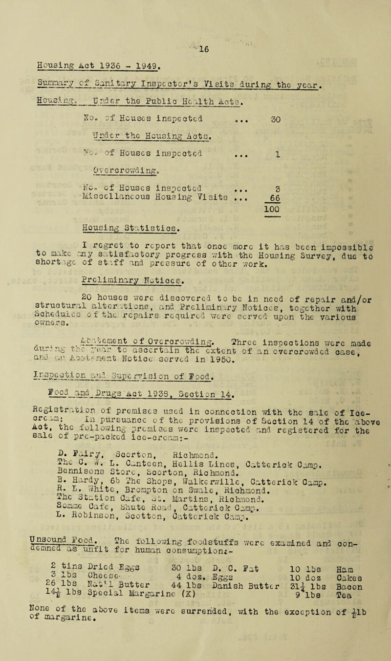 Housing Act 1926 - 1949, Summary cf Sanitary Inspector's Visits during the year. Housing,_Under the Public Health Acts, No. of Houses inspected 0.. 30 Undc.r the Housing Acts. Ho. of Houses inspected ... l Overcrowding,, No* of Houses inspected ... 3 Miscellaneous Housing Visits ... 66 100 Housing Statistics. I regret to report that once more it has been impossible to make ony satisfactory progress with the Housing Survey, due to shortage of staff and pressure of other work. Preliminary Notices. SO houses were discovered to be in need of repair and/or structural alterations, and Preliminary Notices, together with schedules of the repairs required were served upon the various owners. auri ng and -an *•cnt 0f Overorowding. Three inspections were made cov 1 ear to ascertain the extent of an overcrowded case, A oat foment Notice served in 1950. Inspcction 3upe rvision of f ood. food and Drugs diet 1953, Section 14. Registration of premises used in connection with the sale of Ice- crcam; In pursuance of the provisions of Section 14 of the above Act, the following premises were inspected and registered for the sale of pre-packed icc-crcam D. Pairy, Scorton, Richmond. The G. 11V, L. Canteen, Hellis Lines, Catterick Camp. Bennisons Store, Scorton, Richmond, B. Hardy, 6b The Shops, Walkerwille, Catterick Camp. R. L. White, Brompton on Swale, Richmond. The Station Cafe, St. Martins, Richmond. Somme Cafe, Shute Road, Catterick Camp. L. Robinson, Scotton, Catterick Camp. Unsound good. The following foodstuff; aemned as unfit for human consumption;- 2 tins Dried Eggs 3 lbs Cheese- 30 lbs D. C, — 4 doz* Eggs 26 lbs Nat'l Butter 44 lbs Dani; 14A lbs Special Margarine (K) of margarine. s were ex, a mined and con- Pat 10 lbs Ham 10 doz Cakes h Butter 31i lbs Bacon 9 lbs Tea with the exception of lib