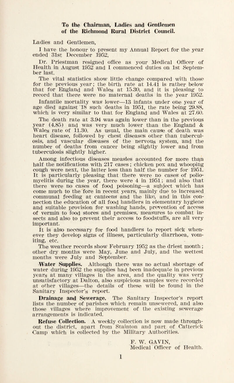 To the Chairman, Ladies and Gentlemen of the Richmond Rural District Council. Ladies and Gentlemen, I have the honour to present my Annual Report for the year ended 31st December 3952. Dr. Priestman resigned office as your Medical Officer of Health in August 1952 and I commenced duties on 1st Septem- her last. The vital statistics show little change compared with those for the previous year; the birth rate at 14.41 is rather below that for England and Wales at 15.30, and it is pleasing to record that there were no maternal deaths in the year 1952. Infantile mortality was lower—13 infants under one year of age died against 18 such deaths in 1951, the rate being 29.88, which is very similar to that for England and Wales at 27.GO1. The death rate at 3.94 was again lower than in the previous year (4.85) and was very much lower than the England & Wales rate of 11.30. As usual, the main causie of death was heart disease, followed by chest diseases other than tubercul¬ osis, and vascular diseases of the nervous system, and the number of deaths from cancer being slightly lower and from tuberculosis slightly higher. Among infectious diseases measles accounted for more than half the notifications with 217 cases; chicken pox and whooping cough were next, the latter less than half the number for 1951. It is particularly pleasing that there were no cases of polio¬ myelitis during the year, there were 4 in 1951; and also that there were no cases of food poisoning—a subject which has come much to the fore in recent years, mainly due to increased communal feeding at canteens and the like, and in this con¬ nection the education of all food handlers in elementary hygiene and suitable provision for washing hands, prevention of access of vermin to food stores and premises, measures to combat in¬ sects and also to prevent their access to foodstuffs, are all very important. It is also necessary for food handlers to report sick when¬ ever they develop signs of illness, particularly diarrhoea, vom¬ iting, etc. The weather records show February 1952 as the driest month; other dry months were May, June and July, and the wettest months were July and September. Water Supplies. Although there was no actual shortage of water during 1952 the supplies had been inadequate in previous years at many villages in the area, and the quality was very unsatisfactory at Dalton, also suspicious samples were recorded at other villages—the details of these will be found in the Sanitary Inspector’s report. Drainage and Sewerage. The Sanitary Inspector’s report lists the number of parishes which remain unsewered, and also those villages where improvement of the existing sewerage arrangements is indicated. Refuse Collection. A weekly collection is now made through¬ out the district, apart from Stainton and part of Catterick Camp which is collected by the Military1 Authorities. F. W. GAVIN, Medical Officer of Health.