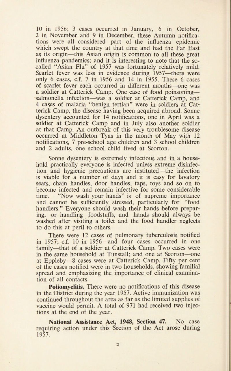 10 in 1956; 3 cases occurred in January, 6 in October, 2 in November and 9 in December, these Autumn notifica¬ tions were all considered part of the influenza epidemic which swept the country at that time and had the Far East as its origin—this Asian origin is common to all these great influenza pandemics; and it is interesting to note that the so- called “Asian Flu” of 1957 was fortunately relatively mild. Scarlet fever was less in evidence during 1957—there were only 6 cases, c.f. 7 in 1956 and 14 in 1955. These 6 cases of scarlet fever each occurred in different months—one was a soldier at Catterick Camp. One case of food poinsoning— salmonella infection—was a soldier at Catterick Camp, and 4 cases of malaria “benign tertian” were in soldiers at Cat¬ terick Camp, the disease having been acquired abroad. Sonne dysentery accounted for 14 notifications, one in April was a soldier at Catterick Camp and in July also another soldier at that Camp. An outbreak of this very troublesome disease occurred at Middleton Tyas in the month of May with 12 notifications, 7 pre-school age children and 3 school children and 2 adults, one school child lived at Scorton. Sonne dysentery is extremely infectious and in a house¬ hold practically everyone is infected unless extreme disinfec¬ tion and hygienic precautions are instituted—the infection is viable for a number of days and it is easy for lavatory seats, chain handles, door handles, taps, toys and so on to become infected and remain infective for some considerable time. “Now wash your hands” is of supreme importance and cannot be sufficiently stressed, particularly for “food handlers.” Everyone should wash their hands before prepar¬ ing, or handling foodstuffs, and hands should always be washed after visiting a toilet and the food handler neglects to do this at peril to others. There were 12 cases of pulmonary tuberculosis notified in 1957; c.f. 10 in 1956—and four cases occurred in one family—that of a soldier at Catterick Camp. Two cases were in the same household at Tunstall; and one at Scorton—one at Eppleby—8 cases were at Catterick Camp. Fifty per cent of the cases notified were in two households, showing familial spread and emphasizing the importance of clinical examina¬ tion of all contacts. Poliomyelitis, There were no notifications of this disease in the District during the year 1957. Active immunization was continued throughout the area as far as the limited supplies of vaccine would permit. A total of 971 had received two injec¬ tions at the end of the year. National Assistance Act, 1948, Section 47. No case requiring action under this Section of the Act arose during 1957.