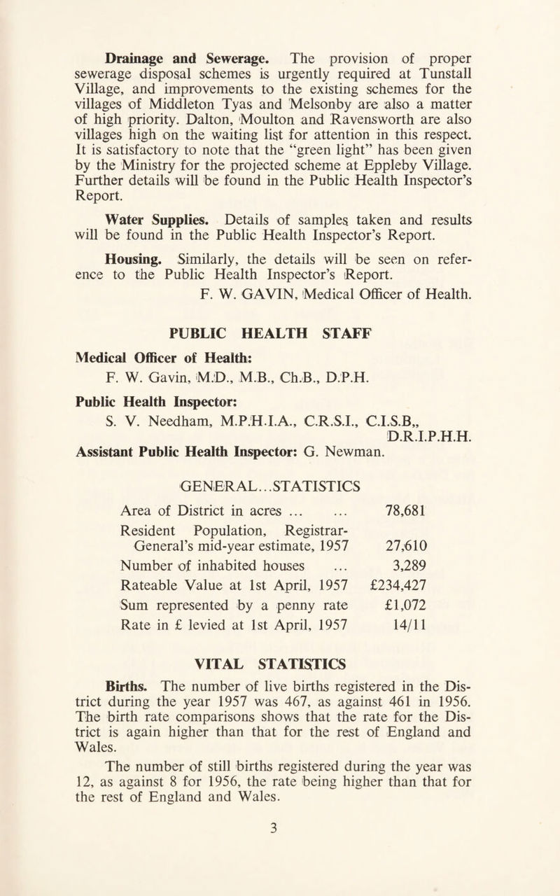 Drainage and Sewerage. The provision of proper sewerage disposal schemes is urgently required at Tunstall Village, and improvements to the existing schemes for the villages of Middleton Tyas and Melsonby are also a matter of high priority. Dalton, Moulton and Ravensworth are also villages high on the waiting list for attention in this respect. It is satisfactory to note that the “green light” has been given by the Ministry for the projected scheme at Eppleby Village. Further details will be found in the Public Health Inspector’s Report. Water Supplies. Details of samples taken and results will be found in the Public Health Inspector’s Report. Housing. Similarly, the details will be seen on refer¬ ence to the Public Health Inspector’s Report. F. W. GAVIN, Medical Officer of Health. PUBLIC HEALTH STAFF Medical Officer of Health: F. W. Gavin, M.D., M B., Ch.B., D.P.H. Public Health Inspector: S. V. Needham, M.P.H.I.A., C.R.S.I., C.I.S.B,, D.R.I.P.H.H. Assistant Public Health Inspector: G. Newman. GENERAL... STATISTICS Area of District in acres. 78,681 Resident Population, Registrar- General’s mid-year estimate, 1957 27,610 Number of inhabited houses ... 3,289 Rateable Value at 1st April, 1957 £234,427 Sum represented by a penny rate £1,072 Rate in £ levied at 1st April, 1957 14/11 VITAL STATISTICS Births. The number of live births registered in the Dis¬ trict during the year 1957 was 467, as against 461 in 1956. The birth rate comparisons shows that the rate for the Dis¬ trict is again higher than that for the rest of England and Wales. The number of still births registered during the year was 12, as against 8 for 1956, the rate being higher than that for the rest of England and Wales.