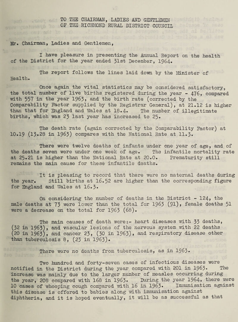 TO THE CHAIRMAN, LADIES AND GENTLEMEN OF THE RICHMOND RURAL DISTRICT COUNCIL Mr. Chairman, Ladies and Gentlemen, I have pleasure in presenting the Annual Report on the health of the District for the year ended 31st December, 1964. The report follows the lines laid down by the Minister of Health. Once again the vital statistics may be considered satisfactory, the total number of live births registered during the year - 476, compared with 557 in ihe year 1963> and the birth rate (corrected by the Comparability Factor supplied by the Registrar General), at 21.12 is higher than that for England and Wales at 18.4. The number of illegitimate births, which was 23 last year has increased to 25. The death rate (again corrected by the Comparability Factor) at 10.19 (13*28 in 1963) compares with the National Rate at 11.3. There were twelve deaths of infants under one year of age, and of the deaths seven were under one week of age. The infantile mortality rate at 25*21 is higher than the National Rate at 20.0. Prematurity still remains the main cause for these infantile deaths. It is pleasing to record that there were no maternal deaths during the year. Still births at 16.52 are higher than the corresponding figure for England and Wales at 16.3* On considering the number of deaths in the District - 124> the male deaths at 75 were lower than the total for 1963 (91)> female deaths 51 were a decrease on the total for 1963 (68). The main causes of death were:- heart diseases with 35 deaths, (52 in 1963), and vascular lesions of the nervous system with 22 deaths (20 in 1963), and cancer 23, (30 in 1963)» and- respiratory disease other than tuberculosis 8, (23 in 1963)* There were no deaths from tuberculosis, as in 1963* Two hundred and forty-seven cases of infectious diseases were notified in the District during the year compared with 201 in 1963* The increase was mainly due to the larger number of measles occurring during the year, 208 compared with 168 in 1963- During the year 1964? there were 10 cases of whooping cough compared with 16 in 1963* Immunisation against this disease is offered to babies along with immunisation against diphtheria, and it is hoped eventually, it will be as successful as that