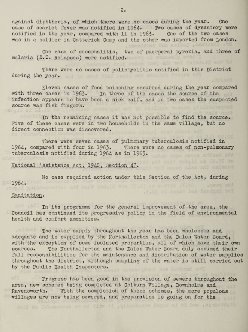 against diphtheria, of which there were no cases during the year. One case of scarlet fever was notified in 1964* Two cases of dysentery were notified in the year, compared with 11 in 1963• One of the two cases was in a soldier in Catterick Camp and the other was imported from London* One case of encephalitis, two of puerperal pyrexia, and three of malaria (B.T. Relapses) were notified. There were no cases of poliomyelitis notified in this District during the year. Eleven cases of food poisoning occurred during the year compared with three cases in 1963* In three of the cases the source of the infection appears to have been a sick calf, and in two cases the suspected source was fish fingers. In the remaining cases it was not possible to find the source. Five of these cases were in two households in the same village, but no direct connection was discovered. There were seven cases of pulmonary tuberculosis notified in 1964> compared with four in 1963* There were no cases of non-pulmonary tuberculosis notified during 1964 as in 1963* National Assistance Act, 1948, Section 47• No case required action under this Section of the Act, during 1964. Sanitation. In its programme for the general improvement of the area, the Council has continued its progressive policy in the field of environmental health and comfort amenities. The water supply throughout the year has been wholesome and adequate and is supplied by the Northallerton and the Dales Water Board, with the exception of some isolated properties, all of which have their own sources. The Northallerton and the Dales Water Board duly assumed their full responsibilities for the maintenance and distribution of water supplies throughout the district, although sampling of the water is still carried out by the Public Health Inspectors. Progress has been good in the provision of sewers throughout the area, new schemes being completed at Colburn Village, Downholme and Ravensworth. With the completion of these schemes, the more populous villages are now being sewered, and preparation is going on for the