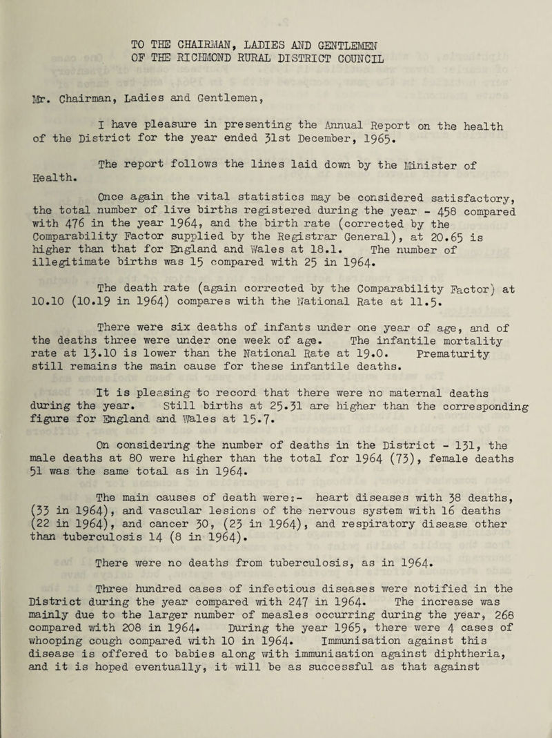TO THE CHAIRMAN, LADIES ADD GENTLEMEN OF THE RICHMOND RURAL DISTRICT COUNCIL Mr. Chairman, Ladies and Gentlemen, I have pleasure in presenting the Annual Report on the health of the District for the year ended 31st December, 1965. The report follows the lines laid down by the Minister of Health. Once again the vital statistics may be considered satisfactory, the total number of live births registered during the year - 458 compared with 476 in the year 1964? and the birth rate (corrected by the Comparability Factor supplied by the Registrar General), at 20.65 is higher than that for England and Wales at 18.1. The number of illegitimate births was 15 compared with 25 in 1964* The death rate (again corrected by the Comparability Factor) at 10.10 (10.19 in 1964) compares with the National Rate at 11.5. There were six deaths of infants under one year of age, and of the deaths three were under one week of age. The infantile mortality rate at 13*10 is lower than the National Rate at 19.0. Prematurity still remains the main cause for these infantile deaths. It is pleasing to record that there were no maternal deaths during the year. Still births at 25-31 are higher than the corresponding figure for England and Wales at 15.7. On considering the number of deaths in the District - 131? the male deaths at 80 were higher than the total for 1964 (73)? female deaths 51 was the same total as in 1964. The main causes of death were5- heart diseases with 38 deaths, (33 in 1964)? and vascular lesions of the nervous system with 16 deaths (22 in 1964)? and cancer 30? (23 in 1964)? and respiratory disease other than tuberculosis 14 (8 in 1964)* There were no deaths from tuberculosis, as in 1964* Three hundred cases of infectious diseases were notified in the District during the year compared with 247 in 1964* The increase was mainly due to the larger number of measles occurring during the year, 268 compared with 208 in 1964* During the year 1965? there were 4 cases of whooping cough compared with 10 in 1964* Immunisation against this disease is offered to babies along with immunisation against diphtheria, and it is hoped eventually, it will be as successful as that against