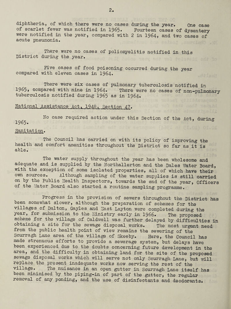 diphtheria, of which there were no cases during the year. One case of scarlet fever was notified in 1965. Fourteen cases of dysentery were notified in the year, compared with 2 in 1964, and two cases of acute pneumonia. There were no cases of poliomyelitis notified in this District during the year. Five cases of food poisoning occurred during the year compared with eleven cases in 1964. There were six cases of pulmonary tuberculosis notified in 1965f compared with nine in 1964* There were no cases of non-pulmonary tuberculosis notified during 1965 as in 1964. National Assistance Act. 1948, Section 47. No case required action under this Section of the .Act, during- 1965. ' ’ b Sanitation. The Council has carried on with its policy of improving the health and comfort amenities throughout the District so far as it is able. The water supply throughout the year has been wholesome and adequate and is supplied by the Northallerton and the Dales Water Board, with the exception of some isolated properties, all of which have their own sources. Although sampling of the water supplies is still carried on by the Public Health Inspectors, towards the end of the year, Officers of the Water Board also started a routine sampling programme. Progress in the provision of sewers throughout the District has been somewhat slower, although the preparation of schemes for the villages of Dalton, Gayles and Hast Layton were completed during the year, for submission to the Ministry early in 1966. The proposed scheme for the village of Caldwell was further delayed by difficulties in obtaining a site for the sewage disposal works. The most urgent need from the public health point of view remains the sewering of the Scurragh Lane area of the village of Skeeby. Here, the Council has made strenuous efforts to provide a sewerage system, but delays have been experienced due to the doubts concerning future development in the area, and the difficulty in obtaining land for the site of the proposed sewage disposal works which will serve not only Scurragh Lane, but will replace the present inadequate works now serving the rest of the village. The nuisance in an open gutter in Scurragh Lane itself has been minimised by the piping-in of part of the gutter, the regular removal of any ponding, and the use of disinfectants and deodorants.
