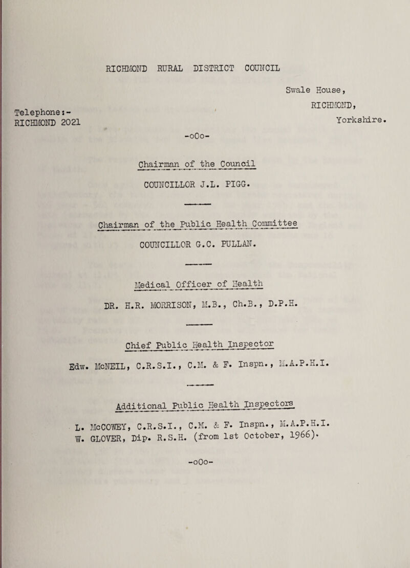 Swale House, RICHMOND, Telephone RICHMOND 2021 Yorkshire. -0O0- Chairman of the Council COUNCILLOR J.L. PIGG. Chairman of the__Public Health Committee COUNCILLOR G.C. FULLAN. Medical Officer of Health DR. H.R. MORRISON, M.B., Ch.B., D.P.H. Chief Public Health Inspector Edw. McNEIL, C.R.S.I., C.M. & F. Inspn., M.A.P.K.I. Additional Public Healtn Inspec cors_ L. McCOWEY, C.R.S.I., C.M. & F. Inspn., M.A.P.H.I. W. GLOVER, Dip* R.S.H. (from 1st October, 1966)* -0O0-