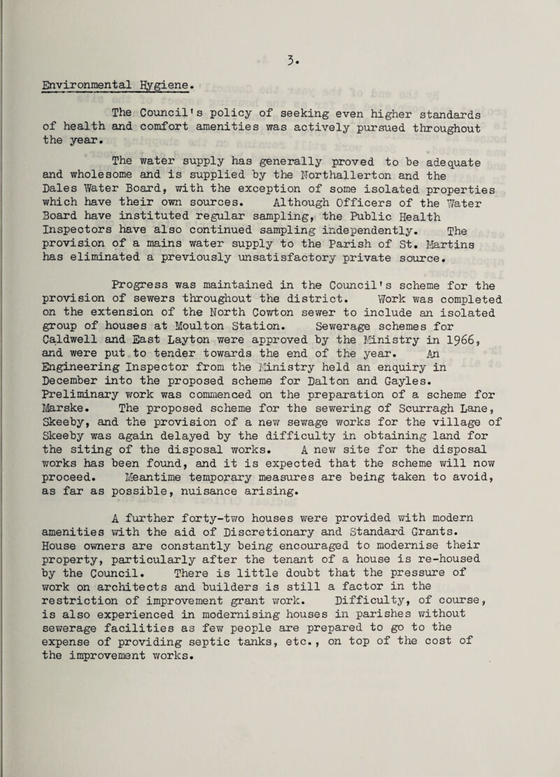Environmental Hygiene. The Council’s policy of seeking even higher standards of health and comfort amenities was actively pursued throughout the year. The water supply has generally proved to be adequate and wholesome and is supplied by the Northallerton and the Dales Water Board, with the exception of some isolated properties which have their own sources. Although Officers of the Water Board have instituted regular sampling, the Public Health Inspectors have also continued sampling independently. The provision of a mains water supply to the Parish of St. Martins has eliminated a previously unsatisfactory private source. Progress was maintained in the Council’s scheme for the provision of sewers throughout the district. Work was completed on the extension of the North Cowton sewer to include an isolated group of houses at Moulton Station. Sewerage schemes for Caldwell and East Layton were approved by the Ministry in 1966, and were put to tender towards the end of the year. An Engineering Inspector from the Ministry held an enquiry in December into the proposed scheme for Dalton and Gayles. Preliminary work was commenced on the preparation of a scheme for Marske. The proposed scheme for the sewering of Scurragh Lane, Skeeby, and the provision of a new sewage works for the village of Skeeby was again delayed by the difficulty in obtaining land for the siting of the disposal works. A new site for the disposal works has been found, and it is expected that the scheme will now proceed. Meantime temporary measures are being taken to avoid, as far as possible, nuisance arising. A further forty-two houses were provided with modern amenities with the aid of Discretionary and Standard Grants. House owners are constantly being encouraged to modernise their property, particularly after the tenant of a house is re-housed by the Council. There is little doubt that the pressure of work on architects and builders is still a factor in the restriction of improvement grant work. Difficulty, of course, is also experienced in modernising houses in parishes without sewerage facilities as few people are prepared to go to the expense of providing septic tanks, etc., on top of the cost of the improvement works.