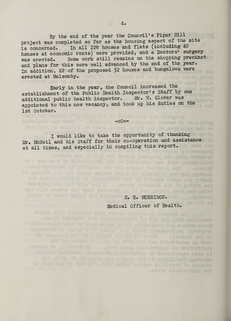 By the end of the year the Council's Piper Hill project was completed so far as the housing aspect of the site is concerned. In all 228 houses and flats (including 40 houses at economic rents) were provided, and a Doctors' surgery was erected. Some work still remains on the shopping precinct and plans for this were well advanced by the end of the year. In addition, 22 of the proposed 32 houses and bungalows were erected at Melsonby. Early in the year, the Council increased the establishment of the Public Health Inspector's Staff by one additional public health inspector. Mr. W. Glover was appointed to this new vacancy, and took up his duties on the 1st October. -0O0- I would like to take the opportunity of thanking Mr. McNeil and his Staff for their co-operation and assistance at all times, and especially in compiling this report. H. R. MORRISON. Medical Officer of Health.