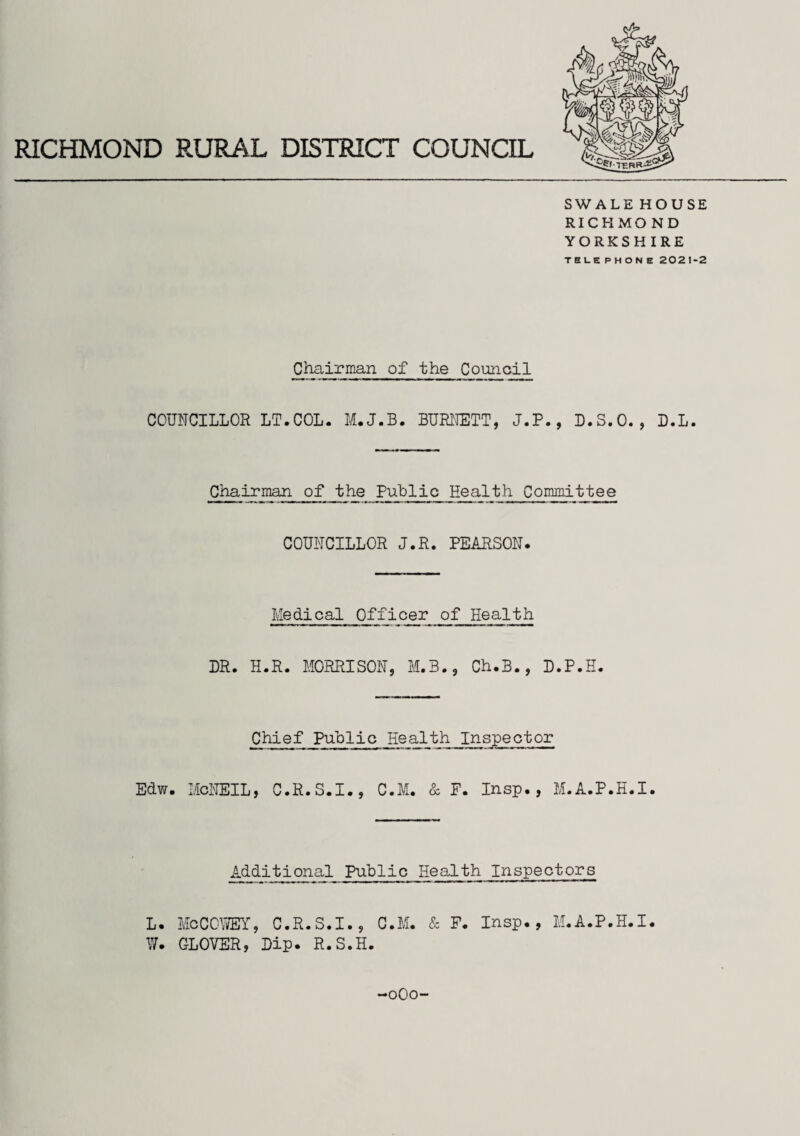 SWALE HOUSE RICHMOND YORKSHIRE TELEPHONE 2021-2 Chairman of the Council COUNCILLOR LT.COL. M.J.B. BURNETT, J.P., D.S.O., D.L. Chairman of the Public Health Committee COUNCILLOR J.R. PEARSON. Medical Off icer of Health DR. H.R. MORRISON, M.3., Ch.B., D.P.H. Chief Public Eealth Inspector Edw. McNEIL, C.R.S.I., C.M. & F. Insp., M.A.P.H.I. Additional Public Health Inspectors L. McCOWEY, C.R.S.I., O.M. & F. Insp., M.A.P.H.I. W. GLOVER, Dip. R.S.H. -0O0
