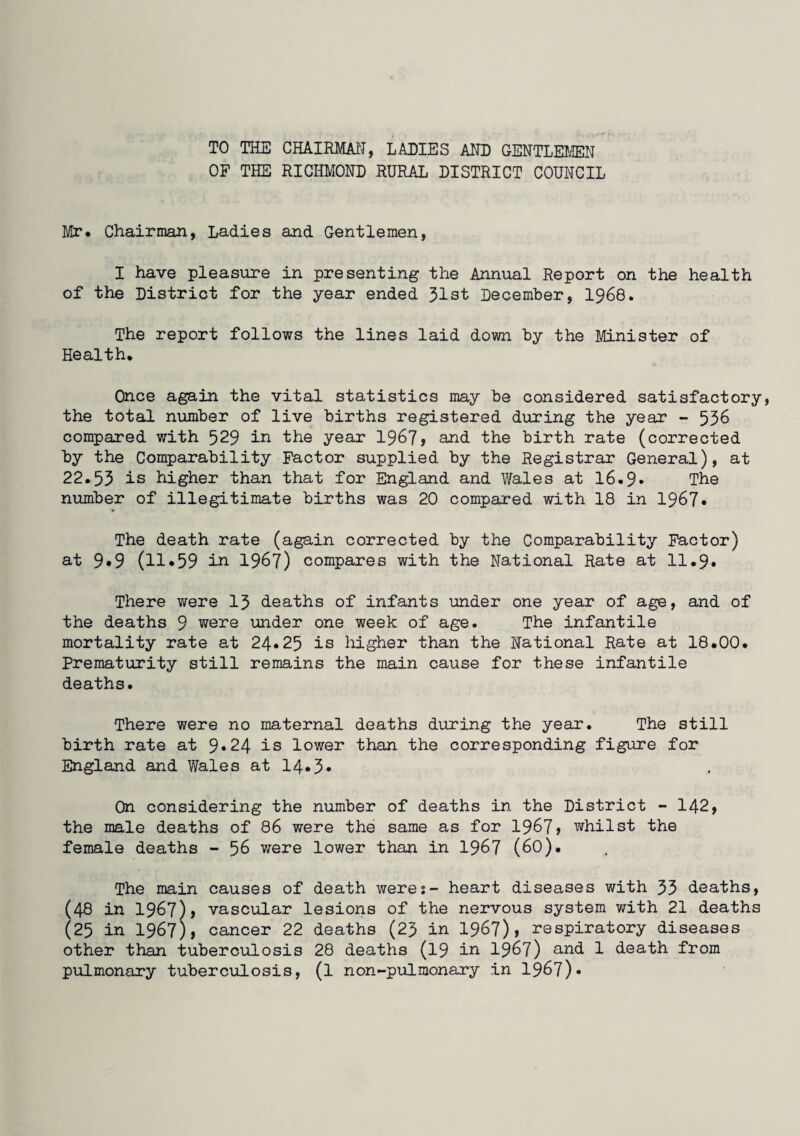 TO THE CHAIRMAN, LADIES AND GENTLEMEN OF THE RICHMOND RURAL DISTRICT COUNCIL Mr, Chairman, Ladies and Gentlemen, I have pleasure in presenting the Annual Report on the health of the District for the year ended 31st December, 1968. The report follows the lines laid down by the Minister of Health, Once again the vital statistics may be considered satisfactory, the total number of live births registered during the year - 536 compared with 529 in the year 1967* and the birth rate (corrected by the Comparability Factor supplied by the Registrar General), at 22.53 is higher than that for England and Wales at 16.9* The number of illegitimate births was 20 compared with 18 in 1967* The death rate (again corrected by the Comparability Factor) at 9*9 (11*59 in 1967) compares with the National Rate at 11.9. There v/ere 13 deaths of infants under one year of age, and of the deaths 9 were under one week of age. The infantile mortality rate at 24*25 is higher than the National Rate at 18.00. Prematurity still remains the main cause for these infantile deaths. There were no maternal deaths during the year. The still birth rate at 9*24 is lower than the corresponding figure for England and Wales at 14*3* On considering the number of deaths in the District - 142, the male deaths of 86 were the same as for 1967> whilst the female deaths - 56 were lower than in 1967 (60). The main causes of death were:- heart diseases with 33 deaths, (48 in 1967), vascular lesions of the nervous system with 21 deaths (25 in 1967), cancer 22 deaths (23 in 1967)» respiratory diseases other than tuberculosis 28 deaths (19 in 1967) and 1 death from