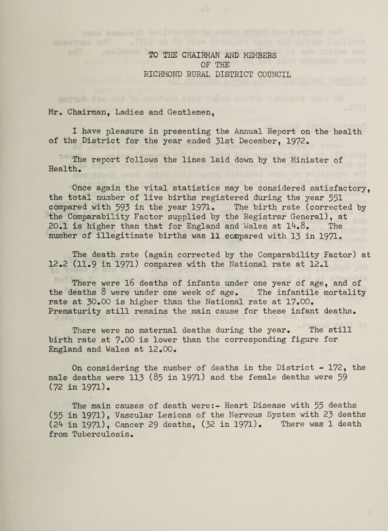 TO THE CHAIRMAN AND MEMBERS OF THE RICHMOND RURAL DISTRICT COUNCIL Mr. Chairman, Ladies and Gentlemen, I have pleasure in presenting the Annual Report on the health of the District for the year ended 31st December, 1972« The report follows the lines laid down by the Minister of Health. Once again the vital statistics may be considered satisfactory, the total number of live births registered during the year 551 compared with 593 in the year 1971» The birth rate (corrected by the Comparability Factor supplied by the Registrar General), at 20.1 is higher than that for England and Wales at l4.8„ The number of illegitimate births was 11 compared with 13 in 1971. The death rate (again corrected by the Comparability Factor) at 12.2 (11.9 in 1971) compares with the National rate at 12.1 There were 16 deaths of infants under one year of age, and of the deaths 8 were under one week of age. The infantile mortality rate at 30.00 is higher than the National rate at 17o00. Prematurity still remains the main cause for these infant deaths. There were no maternal deaths during the year. The still birth rate at 7*00 is lower than the corresponding figure for England and Wales at 12.00. On considering the number of deaths in the District - 172, the male deaths were 113 (85 in 1971) and the female deaths were 59 (72 in 1971). The main causes of death were:- Heart Disease with 53 deaths (55 in 197l)? Vascular Lesions of the Nervous System with 23 deaths (24 in 1971), Cancer 29 deaths, (32 in 1971)* There was 1 death from Tuberculosis.