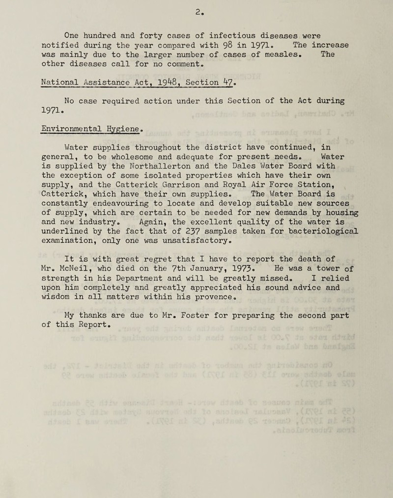 One hundred and forty cases of infectious diseases were notified during the year compared with 98 in 1971 <> The increase was mainly due to the larger number of cases of measles. The other diseases call for no comment. National Assistance Act, 19^8, Section 47. No case required action under this Section of the Act during 1971 o Environmental Hygiene. Water supplies throughout the district have continued, in general, to be wholesome and adequate for present needs. Water is supplied by the Northallerton and the Dales Water Board with the exception of some isolated properties which have their own supply, and the Catterick Garrison and Royal Air Force Station, Catterick, which have their own supplies. The Water Board is constantly endeavouring to locate and develop suitable new sources of supply, which are certain to be needed for new demands by housing and new industry. Again, the excellent quality of the water is underlined by the fact that of 237 samples taken for bacteriological examination, only one was unsatisfactory. It is with great regret that I have to report the death of Mr. McNeil, who died on the 7th January, 1973. He was a tower of strength in his Department and will be greatly missed. I relied upon him completely and greatly appreciated his sound advice and wisdom in all matters within his provence. My thanks are due to Mr. Foster for preparing the second part of this Report.