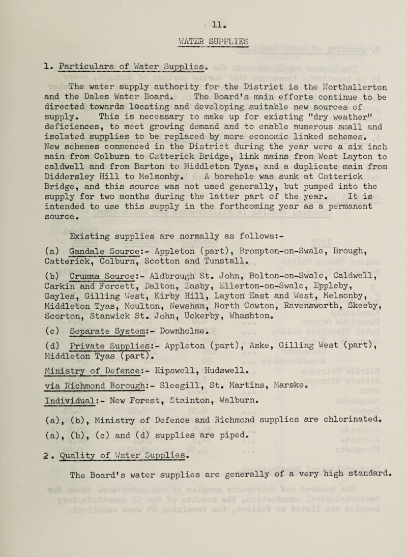 WATER SUPPLIES 1° Particulars of Water Supplies■> The water supply authority for the District is the Northallerton and the Dales Water Board,, The Board's main efforts continue to be directed towards locating and developing suitable new sources of supply. This is necessary to make up for existing dry weather deficiences, to meet growing demand and to enable numerous small and isolated supplies to be replaced by more economic linked schemes. New schemes commenced in the District during the year were a six inch main from Colburn to Catterick Bridge, link mains from West Layton to caldwell and from Barton to Middleton Tyas, and a duplicate main from Diddersley Hill to Melsonby. A borehole was sunk at Catterick Bridge, and this source was not used generally, but pumped into the supply for two months during the latter part of the year. It is intended to use this supply in the forthcoming year as a permanent source. Existing supplies are normally as follows (a) Gandale Source:- Appleton (part), Brompton-on-Swale, Brough, Catterick, Colburn, Scotton and Tunstall. (b) Crumma Source:- Aldbrough St. John, Bolton-on-Swale, Caldwell, Carkin and Forcett, Dalton, Easby, Ellerton-on-Swale, Eppleby, Gayles, Gilling West, Kirby Hill, Layton East and West, Melsonby, Middleton Tyas, Moulton, Newsham, North Cowton, Ravensworth, Skeeby, Scorton, Stanwick St. John, Uckerby, Whashton. (c) Separate System:- Downholme. (d) Private Supplies:- Appleton (part), Aske, Gilling West (part), Middleton Tyas (part). Ministry of Defence:- Hipswell, Hudswell. via Richmond Borough:- Sleegill, St. Martins, Marske. Individual:- New Forest, Stainton, Walburn. (a), (b), Ministry of Defence and Richmond supplies are chlorinated, (a), (b), (c) and (d) supplies are piped. 2. Quality of Water Supplies. The Board's water supplies are generally of a very high standard.