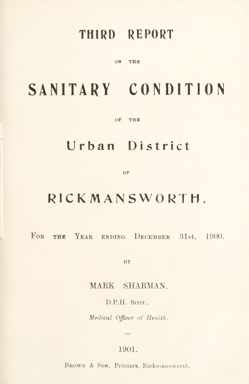 THIRD REPORT ON THE SANITARY OF CONDITION THE U rban District RICKMANSWORTH, For the Year ending December 31st, 1900. MARK SHARMAN. D.P.H. Scot., Medical Officer of Health. 1901. Brown & Son, Printers, Pickmansworth.