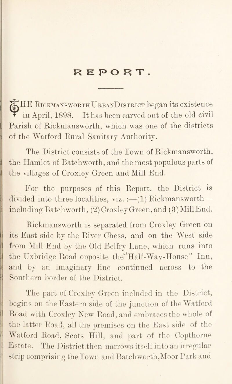 REPORT. /iyHE Rickmansworth UrbanDistrict began its existence * in April, 1898. It has been carved out of the old civil [ Parish of Rickmansworth, which was one of the districts of the Watford Rural Sanitary Authority. The District consists of the Town of Rickmansworth, the Hamlet of Batchworth, and the most populous parts of the villages of Croxley Green and Mill End. For the purposes of this Report, the District is divided into three localities, viz. :—(1) Rickmansworth— including Batchworth, (2) Croxley Green, and (3) Mill End. Rickmansworth is separated from Croxley Green on its East side by the River Chess, and on the West side : from Mill End by the Old Belfry Lane, which runs into j; the Uxbridge Road opposite the Half-Way-House” Inn, K and by an imaginary line continued across to the i: Southern border of the District. The part of Croxley Green included in the District, begins on the Eastern side of the junction of the Watford Road with Croxley New Road, and embraces the whole of the latter Road, all the premises on the East side of the Watford Road, Scots Hill, and part of the Copthorne Estate. The District.then narrows itself into an irregular strip comprising the Town and Batchworth,Moor Park and