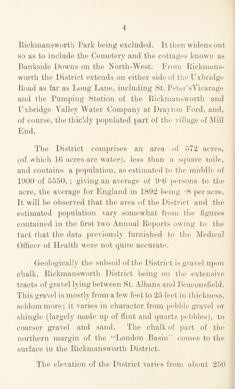 Rickmansworth Park being excluded. It then widens out so as to include the Cemetery and the cottages known as Bankside Downs on the North-West. From Rickmans- worth the District extends on either side of the Uxbridge Road as far as Long Lane, including St. Peter’s Vicarage and the Pumping Station of the Rickmansworth and Uxbridge Valley Water Company at Drayton Ford, and, of course, the thickly populated part of the village of Mill End. The District comprises an area of 572 acres, ^of which 16 acres are water), less than a square mile, and contains a population, as estimated to the middle of 1900 of 5550, ; giving an average of 9*6 persons to the acre, the average for England in 1892 being *8 per acre. It will be observed that the area of the District and the estimated population vary somewhat from the figures contained in the first two Annual Reports owing to the fact that the data previously furnished to the Medical Officer of Health were not quite accurate. Geologically the subsoil of the District is gravel upon chalk, Rickmansworth District being on the extensive tracts of gravel lying between St. Albans and Beaconsfield. This gravel is mostly from a few feet to 25 feet in thickness, seldom more; it varies in character from pebble gravel or shingle (largely made up of flint and quartz pebbles), to coarser gravel and sand. The chalk of part of the northern margin of the “London Basin comes to the surface in the Rickmansworth District. The elevation of the District varies from about 250