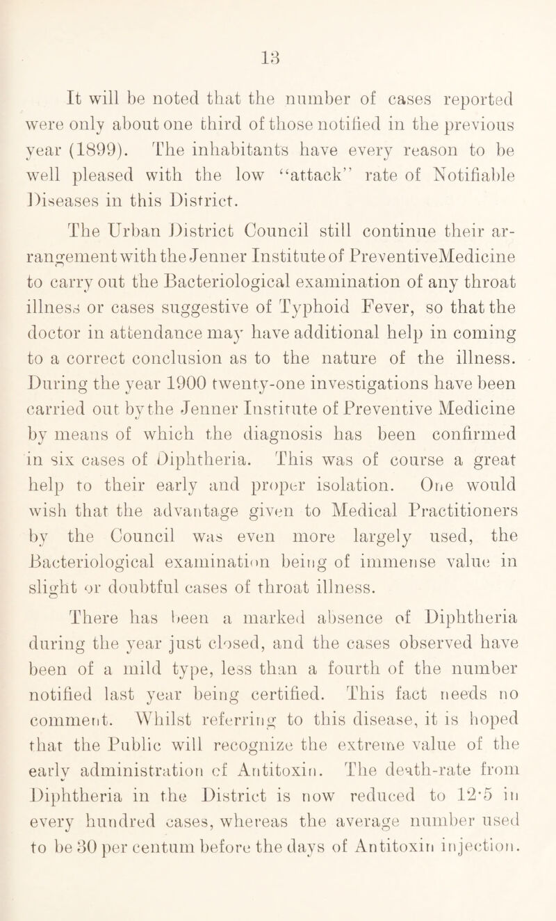 It will be noted that the number of cases reported were only about one third of those notified in the previous year (1899). The inhabitants have every reason to be well pleased with the low 4‘attack” rate of Notifiable Diseases in this District. The Urban District Council still continue their ar¬ rangement with the Jenner Institute of PreventiveMedicine to carry out the Bacteriological examination of any throat illness or cases suggestive of Typhoid Fever, so that the doctor in attendance may have additional help in coming to a correct conclusion as to the nature of the illness. During the year 1900 twenty-one investigations have been carried out by the Jenner Institute of Preventive Medicine by means of which the diagnosis has been confirmed in six cases of Diphtheria. This was of course a great help to their early and proper isolation. One would wish that the advantage given to Medical Practitioners by the Council was even more largely used, the Bacteriological examination being of immense value in slight or doubtful cases of throat illness. There has been a marked absence of Diphtheria during the year just closed, and the cases observed have been of a mild type, less than a fourth of the number notified last year being certified. This fact needs no comment. Whilst referring to this disease, it is hoped that the Public will recognize the extreme value of the earlv administration of Antitoxin. The death-rate from %/ Diphtheria in the District is now reduced to 12*5 in every hundred cases, whereas the average number used to be 30 per centum before the days of Antitoxin injection.