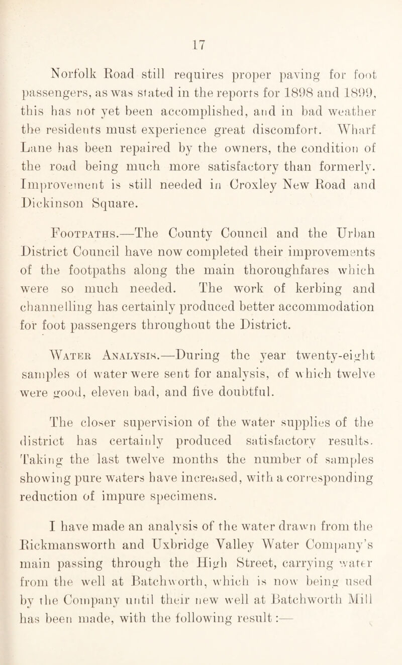 Norfolk Road still requires proper paving for foot passengers, as was stated in the reports for 1898 and 1899, this has not yet been accomplished, and in bad weather the residents must experience great discomfort. Wharf Lane has been repaired by the owners, the condition of the road being much more satisfactory than formerly. Improvement is still needed in Croxley New Road and Dickinson Square. Footpaths.—The County Council and the Urban District Council have now completed their improvements of the footpaths along the main thoroughfares which were so much needed. The work of kerbing and channelling has certainly produced better accommodation for foot passengers throughout the District. Water Analysis.—During the year twenty-eight samples oi water were sent for analysis, of w hich twelve were good, eleven bad, and five doubtful. The closer supervision of the water supplies of the district has certainly produced satisfactory results. Taking the last twelve months the number of samples showing pure waters have increased, with a corresponding reduction of impure specimens. I have made an analysis of the water drawn from the Rickmansworth and Uxbridge Valley Water Company’s main passing through the High Street, carrying water from the wrell at Batchworth, which is now being used by the Company until their new well at Batchworth Mill has been made, with the following result:—