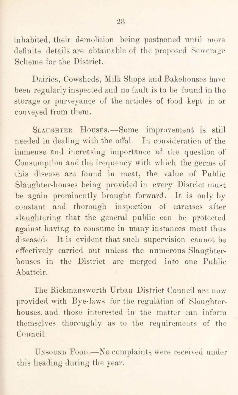 inhabited, their demolition being postponed until more definite details are obtainable of the proposed Sewerage Scheme for the District. Dairies, Cowsheds, Milk Shops and Bakehouses have been regularly inspected and no fault is to be found in the storage or purveyance of the articles of food kept in or conveyed from them. Slaughter Houses.—Some improvement is still needed in dealing with the offal. In consideration of the immense and increasing importance of the question of Consumption and the frequency with which the germs of this disease are found in meat, the value of Public Slaughter-houses being provided in every District must be again prominently brought forward. It is only by constant and thorough inspection of carcases after slaughtering that the general public can be protected against having to consume in many instances meat thus diseased* It is evident that such supervision cannot be effectively carried out unless the numerous Slaughter¬ houses in the District are merged into one Public Abattoir. The Rickmans worth Urban District Council are now provided with Bye-laws for the regulation of Slaughter¬ houses, and those interested in the matter can inform themselves thoroughly as to the requirements of the Council. Unsound Food.—No complaints were received under this heading during the year.