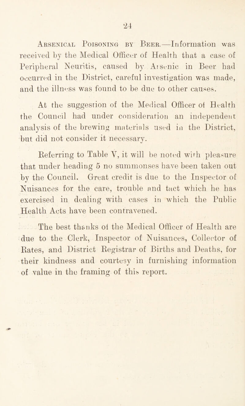 Arsenical PoisoninCx by Beer.—Information was received by the Medical Officer of Health that a case of Peripheral Neuritis, caused by Arsenic in Beer had occurred in the District, careful investigation was made, and the illness was found to be due to other causes. At the suggestion of the Medical Officer of Health the Council had under consideration an independent analysis of the brewing materials used in the District, but did not consider it necessary. Referring to Table Y, it will be noted with pleasure that under heading 5 no summonses have been taken out by the Council. Great credit is due to the Inspector of Nuisances for the care, trouble and tact which he has exercised in dealing with cases in which the Public Health Acts have been contravened. The best thanks of the Medical Officer of Health are due to the Clerk, Inspector of Nuisances, Collector of Rates, and District Registrar of Births and Deaths, for their kindness and courtesy in furnishing information of value in the framing of this report.