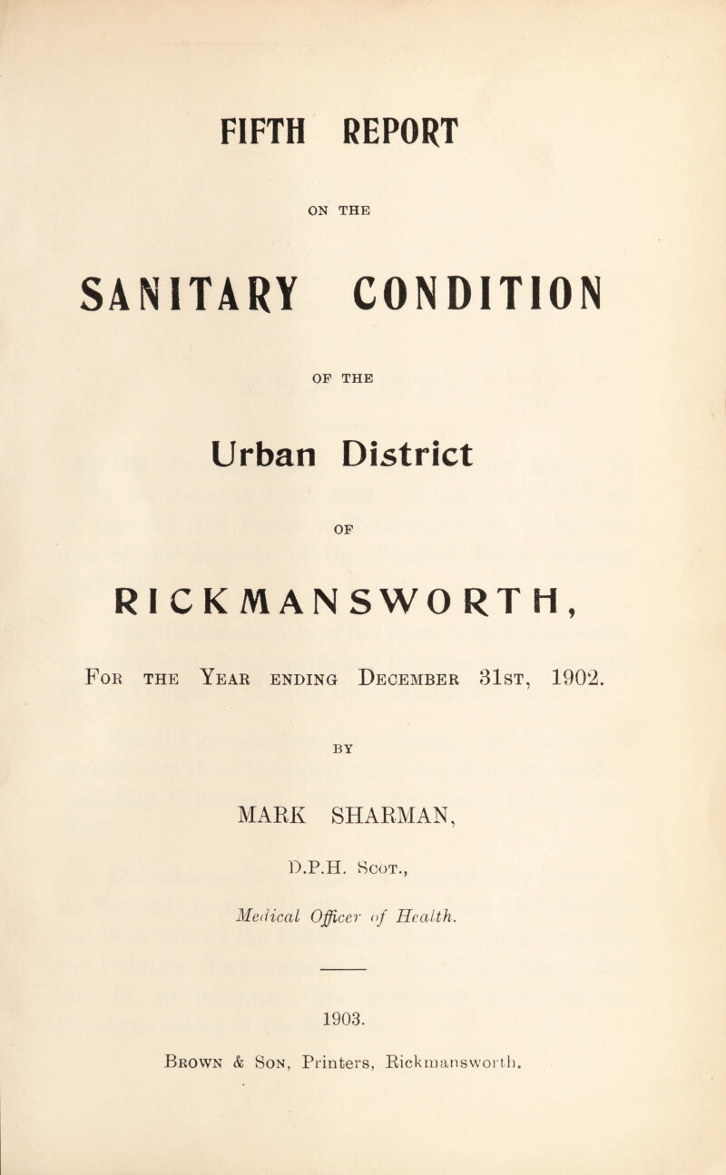 FIFTH REPORT ON THE SANITARY CONDITION OF THE Urban District OF RICKMANSWORTH, For the Year ending December 31st, 1902. MAKE SH ARMAN, D.P.H. Scot., Medical Officer of Health. 1903. Brown & Son, Printers, Rickrmmswonb.