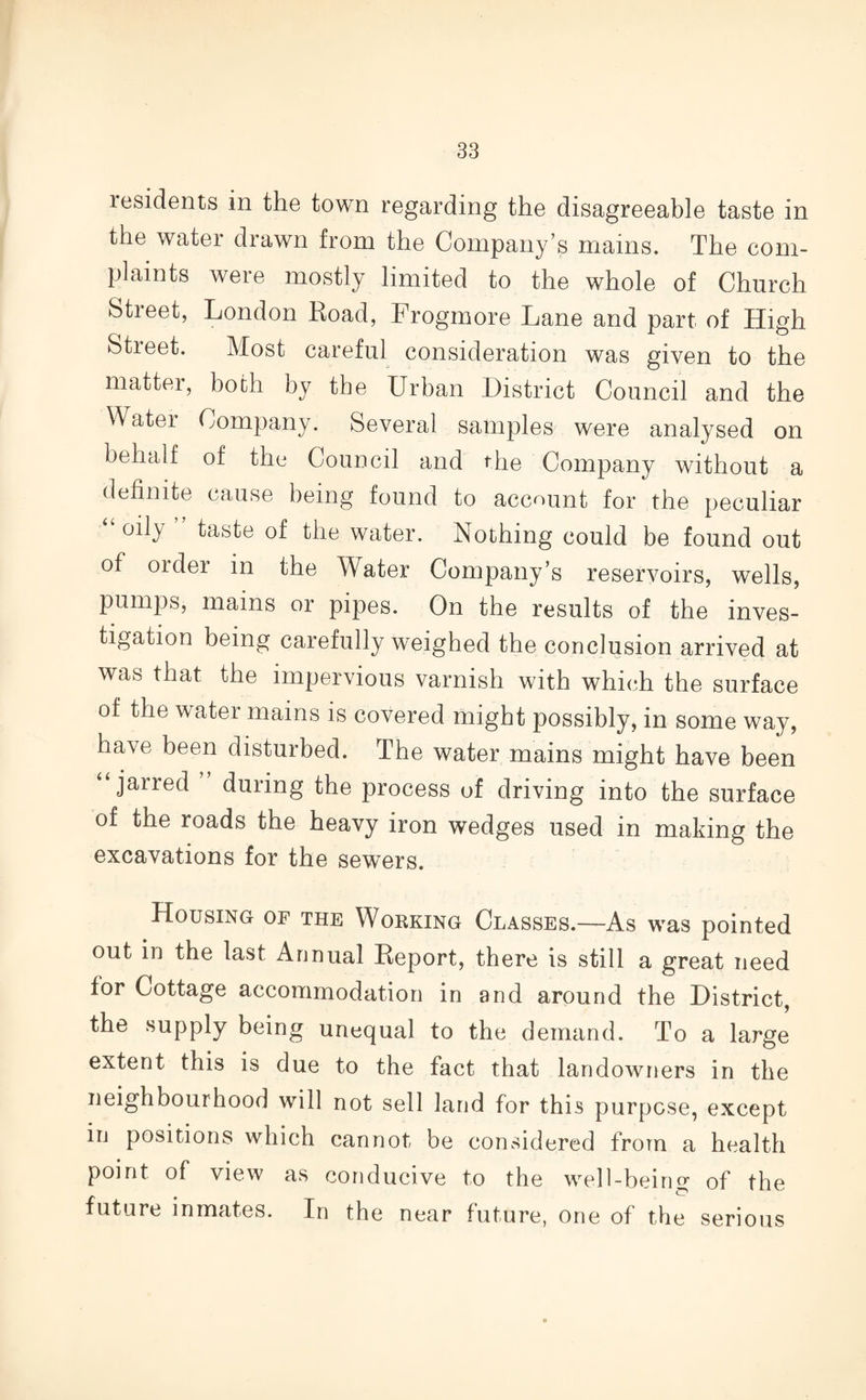 residents in the town regarding the disagreeable taste in the water drawn from the Company’s mains. The com¬ plaints were mostly limited to the whole of Church Street, London Road, Frogmore Lane and part of High Street. Most careful consideration was given to the matter, both by the Urban District Council and the Water Company. Several samples were analysed on behalf of the Council and the Company without a definite cause being found to account for the peculiar “ oily taste of the water. Nothing could be found out of order in the Water Company’s reservoirs, wells, pumps, mains or pipes. On the results of the inves¬ tigation being carefully weighed the conclusion arrived at was that the impervious varnish with which the surface of the water mains is covered might possibly, in some way, have been disturbed. The water mains might have been “ jarred during the process of driving into the surface of the roads the heavy iron wedges used in making the excavations for the sewers. Housing of the Working Classes.—As was pointed out in the last Annual Report, there is still a great need for Cottage accommodation in and around the District, the supply being unequal to the demand. To a large extent this is due to the fact that landowners in the neighbourhood will not sell land for this purpose, except in positions which cannot be considered from a health point of view as conducive to the well-being of the future inmates. In the near future, one of the serious