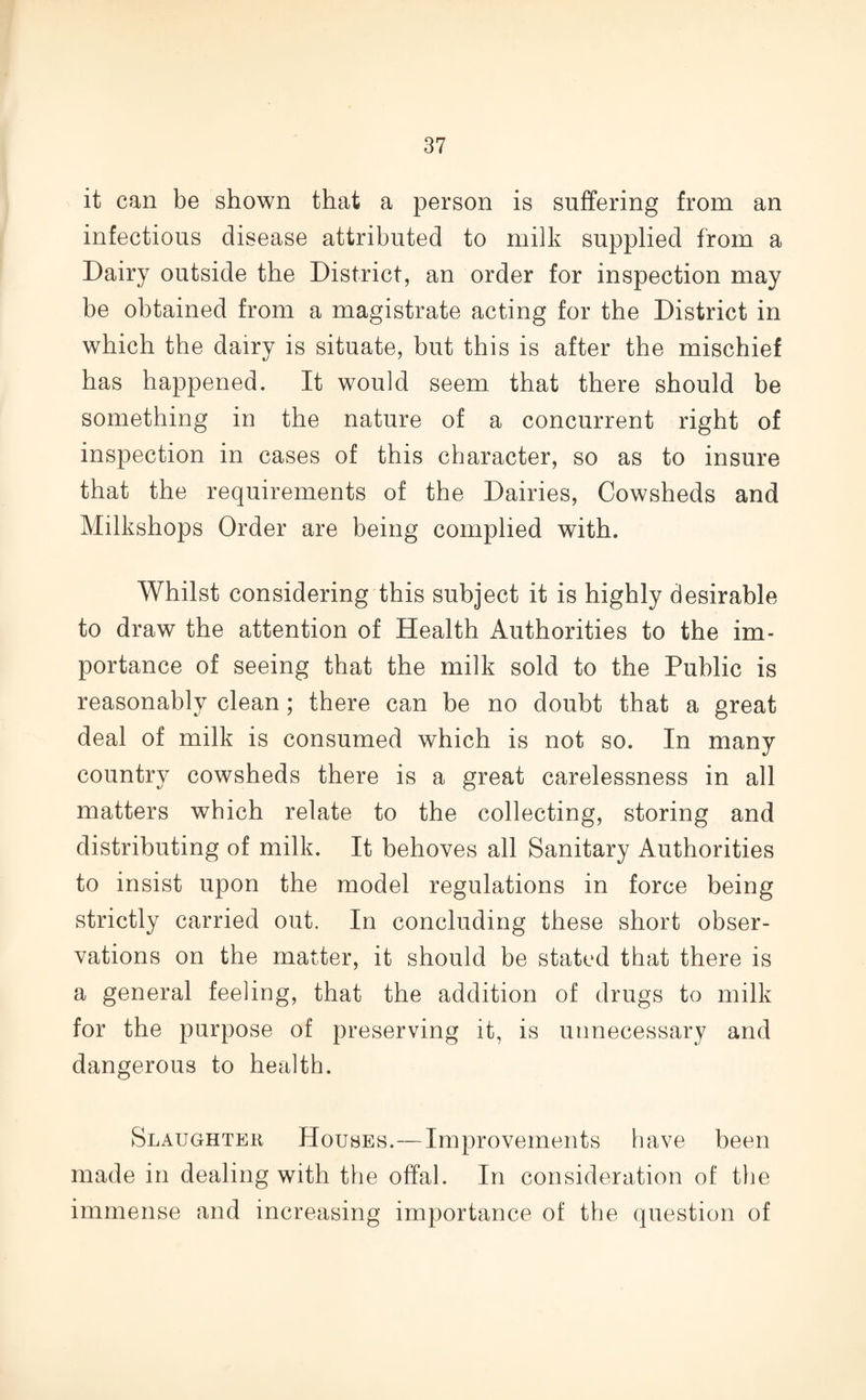 it can be shown that a person is suffering from an infectious disease attributed to milk supplied from a Dairy outside the District, an order for inspection may be obtained from a magistrate acting for the District in which the dairy is situate, but this is after the mischief has happened. It would seem that there should be something in the nature of a concurrent right of inspection in cases of this character, so as to insure that the requirements of the Dairies, Cowsheds and Milkshops Order are being complied with. Whilst considering this subject it is highly desirable to draw the attention of Health Authorities to the im¬ portance of seeing that the milk sold to the Public is reasonably clean; there can be no doubt that a great deal of milk is consumed which is not so. In many country cowsheds there is a great carelessness in all matters which relate to the collecting, storing and distributing of milk. It behoves all Sanitary Authorities to insist upon the model regulations in force being strictly carried out. In concluding these short obser¬ vations on the matter, it should be stated that there is a general feeling, that the addition of drugs to milk for the purpose of preserving it, is unnecessary and dangerous to health. Slaughter Houses.—Improvements have been made in dealing with the offal. In consideration of the immense and increasing importance of the question of