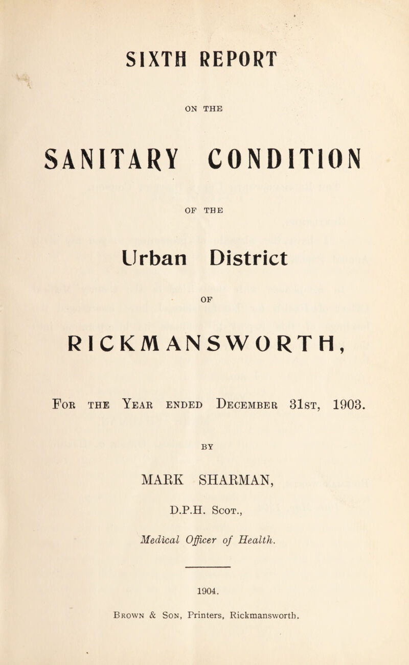 SIXTH REPORT ON THE SANITARY CONDITION OF THE Urban District RICKM ANSWORTH, For the Year ended December 31st, 1903. BY MAKE SHARMAN, D.P.H. Scot., Medical Officer of Health. 1904. Brown & Son, Printers, Rickmanswortb.