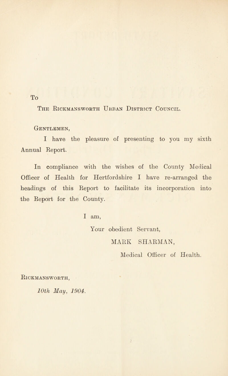 To The Rickmansworth Urban District Council. Gentlemen, I have the pleasure of presenting to you my sixth Annual Report. In compliance with the wishes of the County Medical Officer of Health for Hertfordshire I have re-arranged the headings of this Report to facilitate its incorporation into the Report for the County. I am, Your obedient Servant, MARK SH ARMAN, Rickmansworth, 10th May, 1904. Medical Officer of Health.