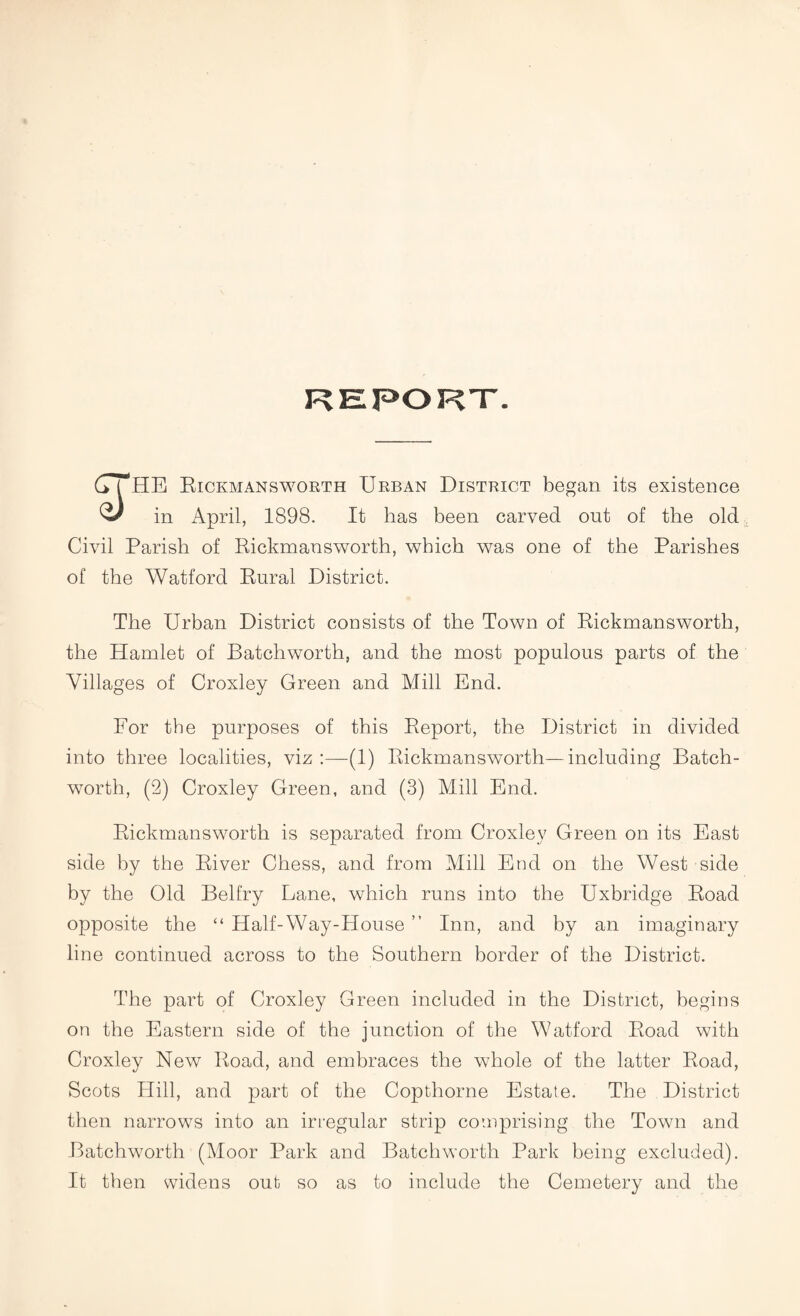 REPORT. ( HE Eickmansworth Urban District began its existence in April, 1898. It has been carved out of the old Civil Parish of Eickmansworth, which was one of the Parishes of the Watford Eural District. The Urban District consists of the Town of Eickmansworth, the Hamlet of Batchworth, and the most populous parts of the Villages of Croxley Green and Mill End. For the purposes of this Eeport, the District in divided into three localities, viz :—(1) Eickmansworth—including Batch- worth, (2) Croxley Green, and (3) Mill End. Eickmansworth is separated from Croxley Green on its East side by the Eiver Chess, and from Mill End on the West side by the Old Belfry Lane, which runs into the Uxbridge Eoad opposite the “ Half-Way-House ” Inn, and by an imaginary line continued across to the Southern border of the District. The part of Croxley Green included in the District, begins on the Eastern side of the junction of the Watford Eoad with Croxley New Eoad, and embraces the whole of the latter Eoad, Scots Hill, and part of the Copthorne Estate. The District then narrows into an irregular strip comprising the Town and Batchworth (Moor Park and Batchworth Park being excluded). It then widens out so as to include the Cemetery and the
