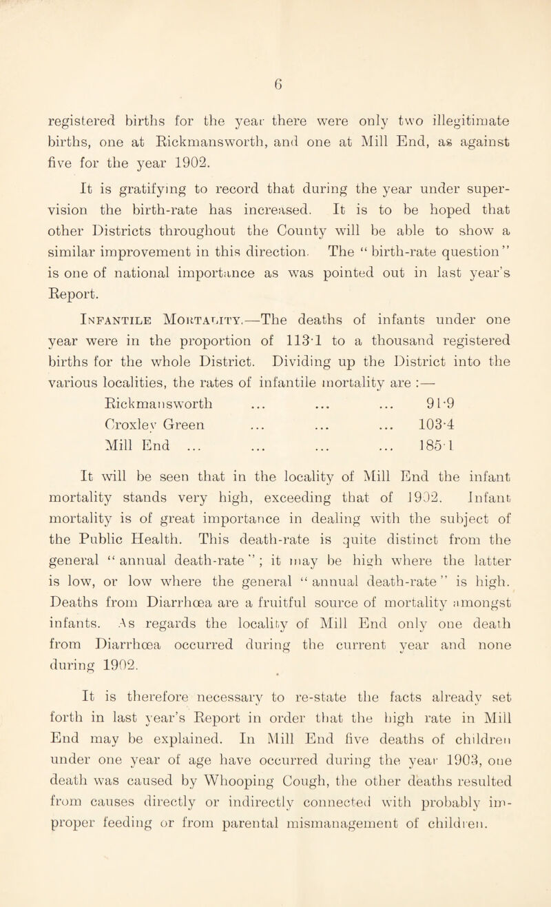 registered births for the year there were only two illegitimate births, one at Rickmansworth, and one at Mill End, as against five for the year 1902. It is gratifying to record that during the year under super¬ vision the birth-rate has increased. It is to be hoped that other Districts throughout the County will be able to show a similar improvement in this direction. The “ birth-rate question” is one of national importance as was pointed out in last year’s Report. Infantile Mortality,—The deaths of infants under one year were in the proportion of 113-1 to a thousand registered births for the whole District. Dividing up the District into the various localities, the rates of infantile mortality are :— Rickmansworth ... ... ... 91-9 Croxlev Green ... ... ... 103-4 Mill End ... ... ... ... 185 1 It will be seen that in the locality of Mill End the infant mortality stands very high, exceeding that of 1902. Infant mortality is of great importance in dealing with the subject of the Public Health. This death-rate is quite distinct from the general “annual death-rate”; it may be high where the latter is low, or low wdiere the general “annual death-rate” is high. Deaths from Diarrhoea are a fruitful source of mortality amongst infants. As regards the locality of Mill End only one death from Diarrhoea occurred during the current year and none during 1902. It is therefore necessarv to re-state the facts alreadv set %j forth in last year’s Report in order that the high rate in Mill End may be explained. In Mill End live deaths of children under one year of age have occurred during the year 1903, one death was caused by Whooping Cough, the other deaths resulted from causes directly or indirectly connected with probably im¬ proper feeding or from parental mismanagement of children.