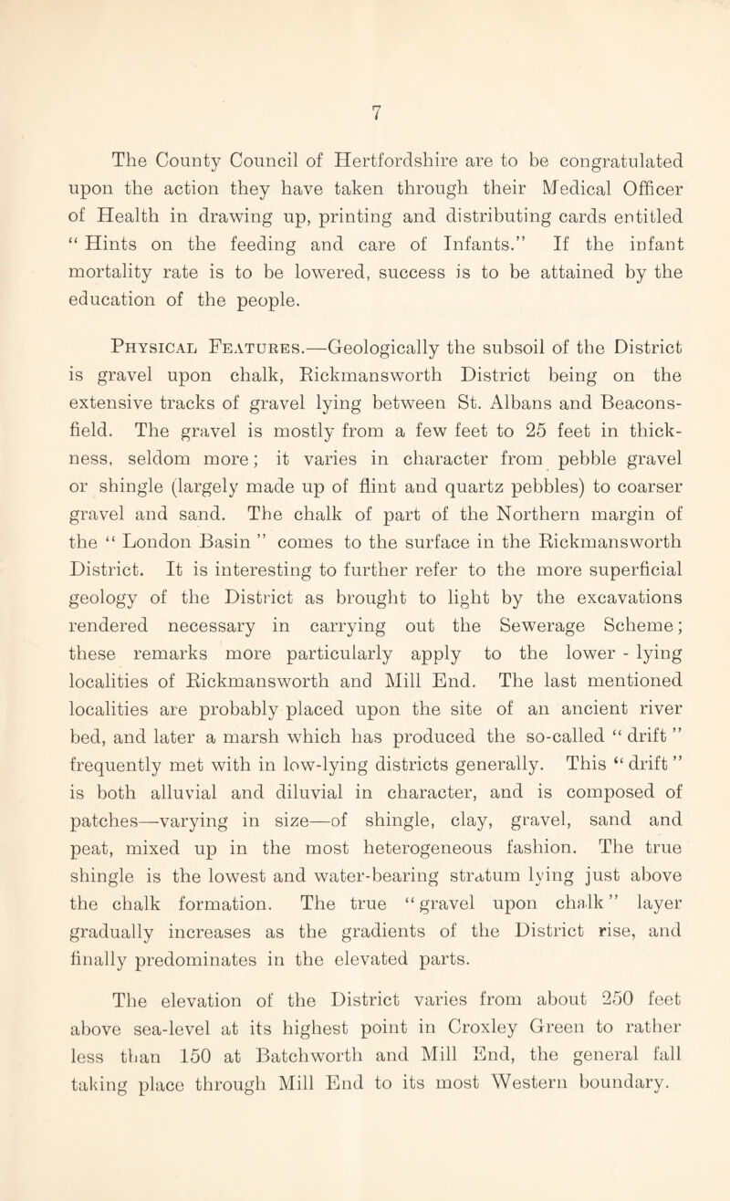 The County Council of Hertfordshire are to be congratulated upon the action they have taken through their Medical Officer of Health in drawing up, printing and distributing cards entitled “ Hints on the feeding and care of Infants.” If the infant mortality rate is to be lowered, success is to be attained by the education of the people. Physical Features.—Geologically the subsoil of the District is gravel upon chalk, Rickmansworth District being on the extensive tracks of gravel lying between St. Albans and Beacons- field. The gravel is mostly from a few feet to 25 feet in thick¬ ness, seldom more; it varies in character from pebble gravel or shingle (largely made up of flint and quartz pebbles) to coarser gravel and sand. The chalk of part of the Northern margin of the “ London Basin ” comes to the surface in the Rickmansworth District. It is interesting to further refer to the more superficial geology of the District as brought to light by the excavations rendered necessary in carrying out the Sewerage Scheme; these remarks more particularly apply to the lower - lying localities of Rickmansworth and Mill End. The last mentioned localities are probably placed upon the site of an ancient river bed, and later a marsh which has produced the so-called “ drift ” frequently met with in low-lying districts generally. This “ drift ” is both alluvial and diluvial in character, and is composed of patches—varying in size—of shingle, clay, gravel, sand and peat, mixed up in the most heterogeneous fashion. The true shingle is the lowest and water-bearing stratum lying just above the chalk formation. The true “gravel upon chalk” layer gradually increases as the gradients of the District rise, and finally predominates in the elevated parts. The elevation of the District varies from about 250 feet above sea-level at its highest point in Croxley Green to rather less than 150 at Batchworth and Mill End, the general fall taking place through Mill End to its most Western boundary.