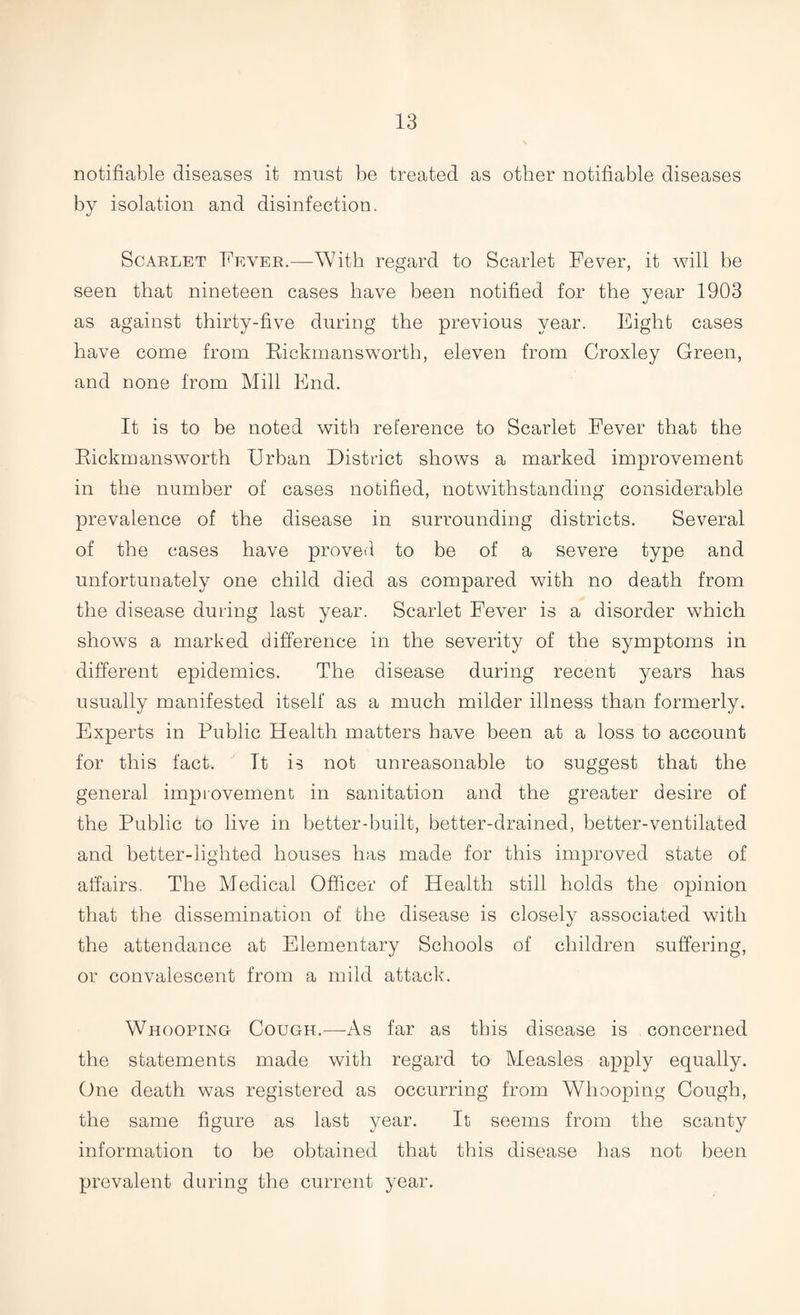 notifiable diseases it must be treated as other notifiable diseases by isolation and disinfection. Scarlet Fever.—With regard to Scarlet Fever, it will be seen that nineteen cases have been notified for the year 1903 as against thirty-five during the previous year. Eight cases have come from Rickmansworth, eleven from Croxley Green, and none from Mill End. It is to be noted with reference to Scarlet Fever that the Rickmansworth Urban District shows a marked improvement in the number of cases notified, notwithstanding considerable prevalence of the disease in surrounding districts. Several of the cases have proved to be of a severe type and unfortunately one child died as compared with no death from the disease during last year. Scarlet Fever is a disorder which shows a marked difference in the severity of the symptoms in different epidemics. The disease during recent years has usually manifested itself as a much milder illness than formerly. Experts in Public Health matters have been at a loss to account for this fact. It is not unreasonable to suggest that the general improvement in sanitation and the greater desire of the Public to live in better-built, better-drained, better-ventilated and better-lighted houses has made for this improved state of affairs. The Medical Officer of Health still holds the opinion that the dissemination of the disease is closely associated with the attendance at Elementary Schools of children suffering, or convalescent from a mild attack. Whooping Cough.—As far as this disease is concerned the statements made with regard to Measles apply equally. One death was registered as occurring from Whooping Cough, the same figure as last year. It seems from the scanty information to be obtained that this disease has not been prevalent during the current year.