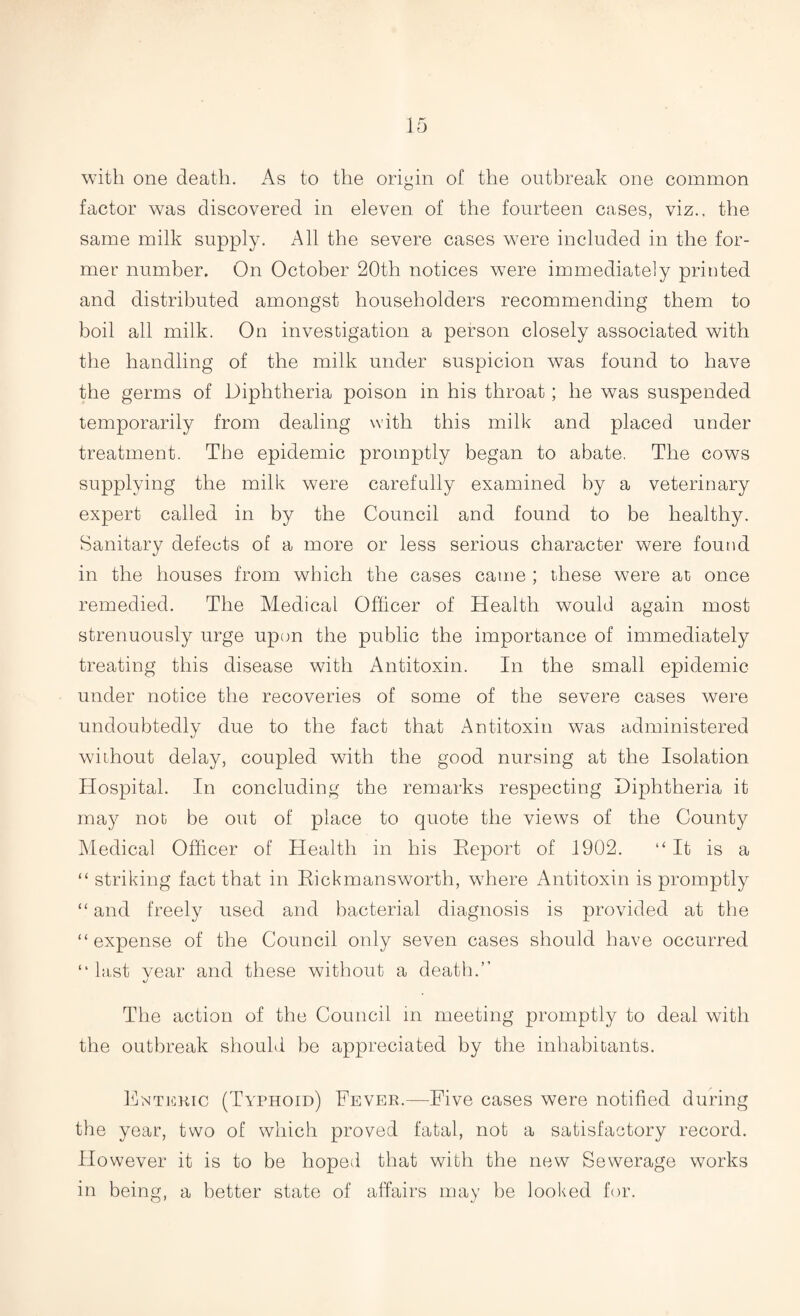 with one death. As to the origin of the outbreak one common factor was discovered in eleven of the fourteen cases, viz., the same milk supply. All the severe cases were included in the for¬ mer number. On October 20th notices were immediately printed and distributed amongst householders recommending them to boil all milk. On investigation a person closely associated with the handling of the milk under suspicion was found to have the germs of Diphtheria poison in his throat; he was suspended temporarily from dealing with this milk and placed under treatment. The epidemic promptly began to abate. The cows supplying the milk were carefully examined by a veterinary expert called in by the Council and found to be healthy. Sanitary defects of a more or less serious character were found in the houses from which the cases came ; these were at once remedied. The Medical Officer of Health would again most strenuously urge upon the public the importance of immediately treating this disease with Antitoxin. In the small epidemic under notice the recoveries of some of the severe cases were undoubtedly due to the fact that Antitoxin was administered without delay, coupled with the good nursing at the Isolation Hospital. In concluding the remarks respecting Diphtheria it may not be out of place to quote the views of the County Medical Officer of Health in his Report of 1902. “It is a “ striking fact that in Rickmansworth, where Antitoxin is promptly “ and freely used and bacterial diagnosis is provided at the “expense of the Council only seven cases should have occurred “last vear and these without a death.” J The action of the Council in meeting promptly to deal with the outbreak should be appreciated by the inhabitants. Enteric (Typhoid) Fever.—Five cases were notified during the year, two of which proved fatal, not a satisfactory record. However it is to be hoped that with the new Sewerage works in being, a better state of affairs may be looked for.