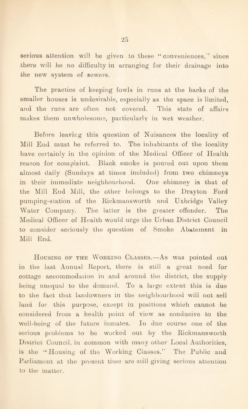 serious attention will be given to these “ conveniences,*’ since there will be no difficulty in arranging for their drainage into the new system of sewers. The practice of keeping fowls in runs at the backs of the smaller houses is undesirable, especially as the space is limited, and the runs are often not covered. This state of affairs makes them unwholesome, particularly in wet weather. Before leaving this question of Nuisances the locality of Mill End must be referred to. The inhabitants of the locality have certainly in the opinion of the Medical Officer of Health reason for complaint. Black smoke is poured out upon them almost daily (Sundays at times included) from two chimneys in their immediate neighbourhood. One chimney is that of the Mill End Mill, the other belongs to the Drayton Ford pumping-station of the Bickmansworth and Uxbridge Valley Water Company. The latter is the greater offender. The Medical Officer of Health would urge the Urban District Council to consider seriously the question of Smoke Abatement in Mill End. Housing op the Working Classes.—As was pointed out in the last Annual Report, there is still a great need for cottage accommodation in and around the district, the supply being unequal to the demand. To a large extent this is due to the fact that landowners in the neighbourhood will not sell land for this purpose, except in positions which cannot be considered from a health point of view as conducive to the well-being of the future inmates. In due course one of the serious problems to be worked out by the Bickmansworth District Council, in common with many other Local Authorities, is the “Housing of the Working Classes.” The Public and Parliament at the present time are still giving serious attention to the matter.