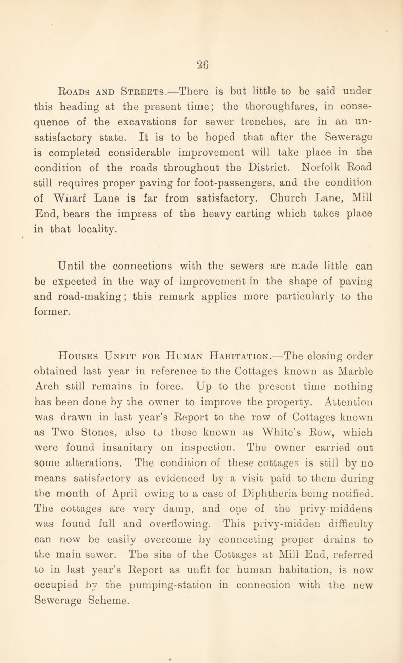Roads and Streets.—There is but little to be said under this beading at the present time; the thoroughfares, in conse¬ quence of the excavations for sewer trenches, are in an un¬ satisfactory state. It is to be hoped that after the Sewerage is completed considerable improvement will take place in the condition of the roads throughout the District. Norfolk Road still requires proper paving for foot-passengers, and the condition of Wnarf Lane is far from satisfactory. Church Lane, Mill End, bears the impress of the heavy carting which takes place in that locality. Until the connections with the sewers are made little can be expected in the way of improvement in the shape of paving and road-making; this remark applies more particularly to the former. Houses Unfit for Human Habitation.—The closing order obtained last year in reference to the Cottages known as Marble Arch still remains in force. Up to the present time nothing has been done by the owner to improve the property. Attention was drawn in last year’s Report to the row of Cottages known as Two Stones, also to those known as White’s Row, which were found insanitary on inspection. The owner carried out some alterations. The condition of these cottages is still by no means satisfactory as evidenced by a visit paid to them during the month of April owing to a case of Diphtheria being notified. The cottages are very damp, and one of the privy middens was found full and overflowing. This privy-midden difficulty can now be easily overcome by connecting proper drains to the main sewer. The site of the Cottages at Mill End, referred to in last year’s Report as unfit for human habitation, is now occupied by the pumping-station in connection with the new Sewerage Scheme.