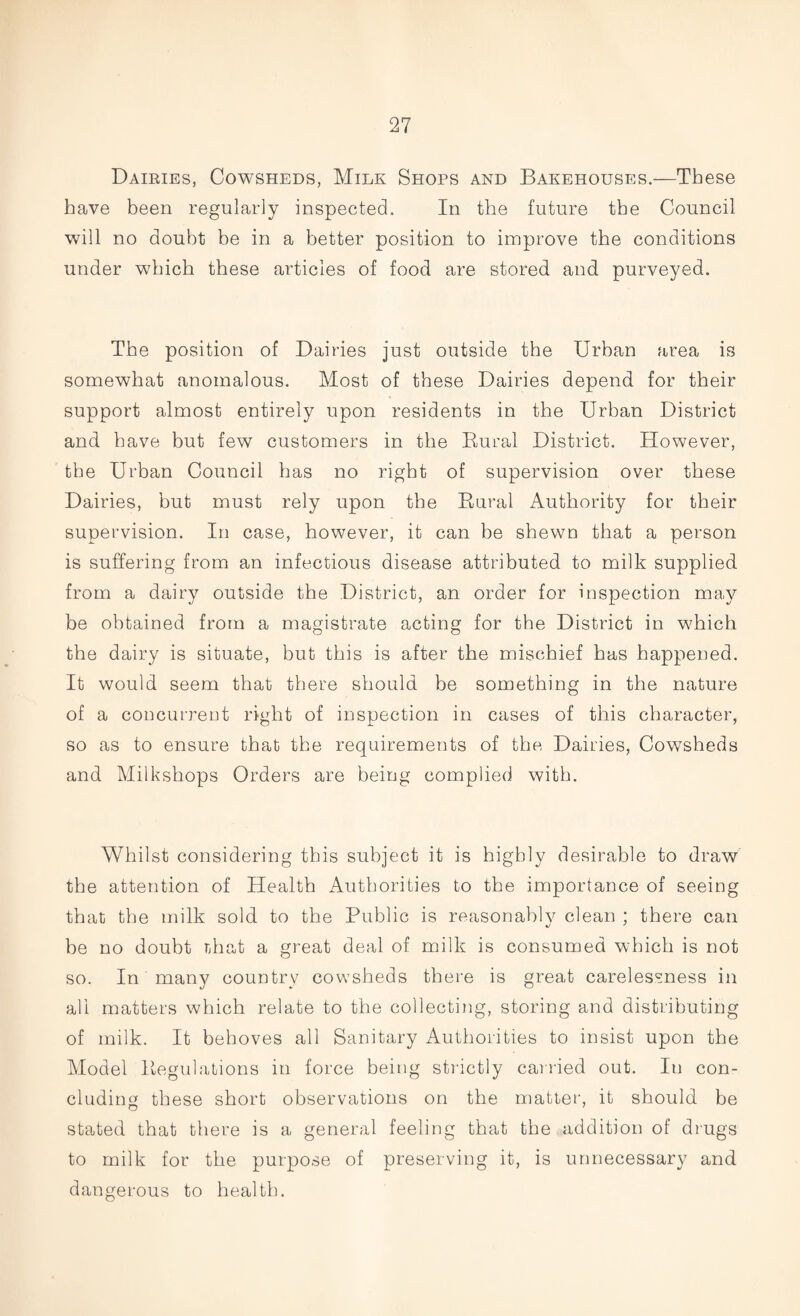 Dairies, Cowsheds, Milk Shops and Bakehouses.—These have been regularly inspected. In the future the Council will no doubt be in a better position to improve the conditions under which these articles of food are stored and purveyed. The position of Dairies just outside the Urban area is somewhat anomalous. Most of these Dairies depend for their support almost entirely upon residents in the Urban District and have but few customers in the Rural District. However, the Urban Council has no right of supervision over these Dairies, but must rely upon the Rural Authority for their supervision. In case, however, it can be shewn that a person is suffering from an infectious disease attributed to milk supplied from a dairy outside the District, an order for inspection may be obtained from a magistrate acting for the District in which the dairy is situate, but this is after the mischief has happened. It would seem that there should be something in the nature of a concurrent right of inspection in cases of this character, so as to ensure that the requirements of the Dairies, Cowsheds and Milkshops Orders are being complied with. Whilst considering this subject it is highly desirable to draw the attention of Health Authorities to the importance of seeing that the milk sold to the Public is reasonably clean : there can be no doubt that a great deal of milk is consumed which is not so. In many country cowsheds there is great carelessness in all matters which relate to the collecting, storing and distributing of milk. It behoves all Sanitary Authorities to insist upon the Model Regulations in force being strictly carried out. In con¬ cluding these short observations on the matter, it should be stated that there is a general feeling that the addition of drugs to milk for the purpose of preserving it, is unnecessary and dangerous to health.