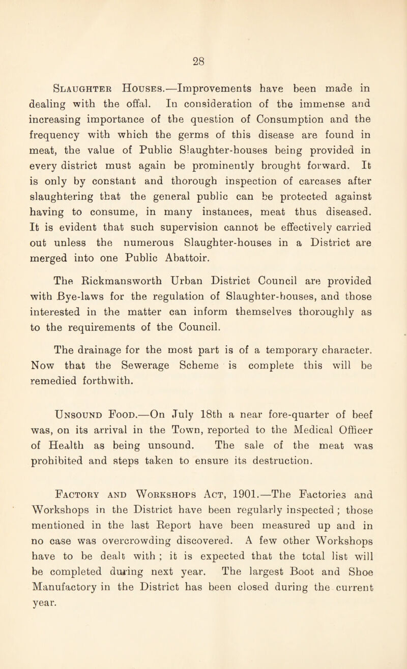 Slaughter Houses.—Improvements have been made in dealing with the offal. In consideration of the immense and increasing importance of the question of Consumption and the frequency with which the germs of this disease are found in meat, the value of Public Slaughter-houses being provided in every district must again be prominently brought forward. It is only by constant and thorough inspection of carcases after slaughtering that the general public can be protected against having to consume, in many instances, meat thus diseased. It is evident that such supervision cannot be effectively carried out unless the numerous Slaughter-houses in a District are merged into one Public Abattoir. The Rickmansworth Urban District Council are provided with Bye-laws for the regulation of Slaughter-houses, and those interested in the matter can inform themselves thoroughly as to the requirements of the Council. The drainage for the most part is of a temporary character. Now that the Sewerage Scheme is complete this will be remedied forthwith. Unsound Food.—On July 18th a near fore-quarter of beef was, on its arrival in the Town, reported to the Medical Officer of Health as being unsound. The sale of the meat was prohibited and steps taken to ensure its destruction. Factory and Workshops Act, 1901.—The Factories and Workshops in the District have been regularly inspected ; those mentioned in the last Report have been measured up and in no case was overcrowding discovered. A few other Workshops have to be dealt with ; it is expected that the total list will be completed during next year. The largest Boot and Shoe Manufactory in the District has been closed during the current year.