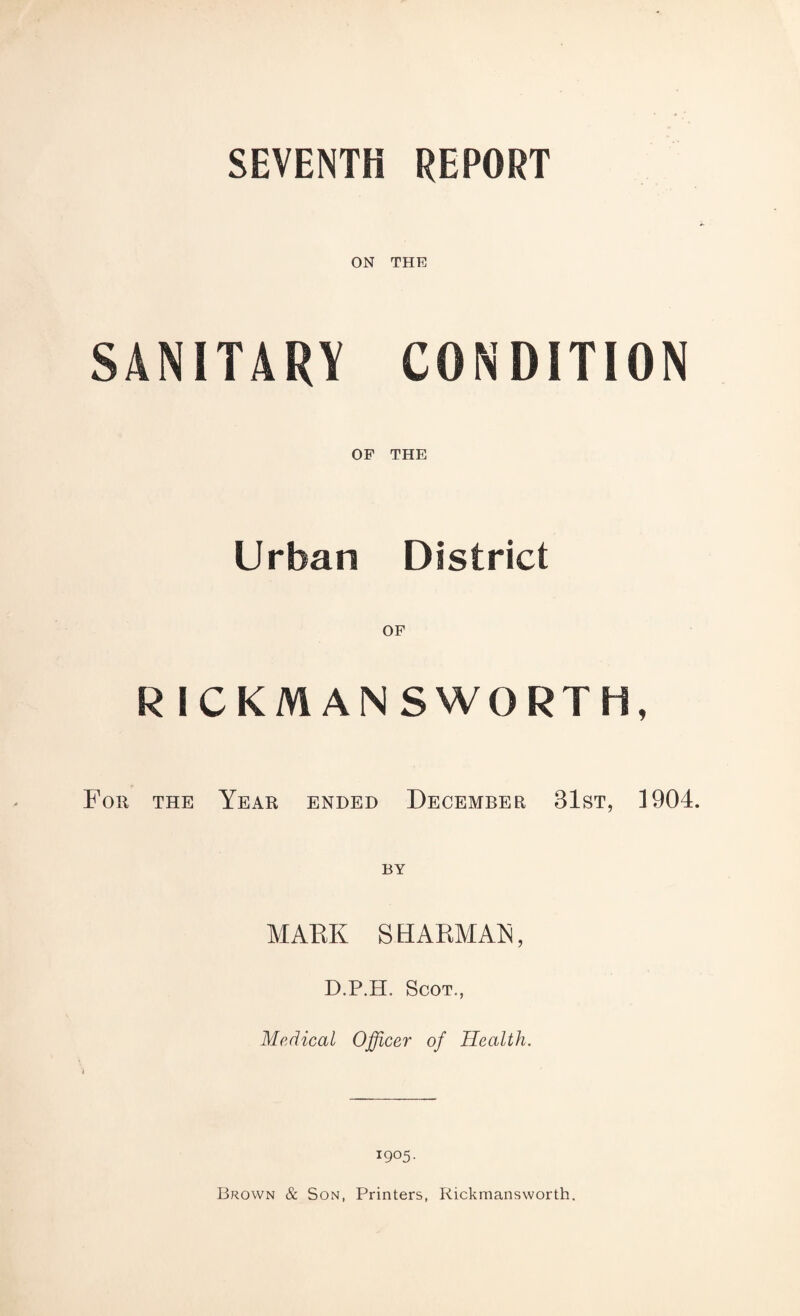 SEVENTH REPORT ON THE SANITARY CONDITION OF THE Urban District R ICKMANSWORTH, For the Year ended December 31st, 1904. BY MARK SH ARMAN, D.P.H. Scot., Medical Officer of Health. 1905. Brown & Son, Printers, Rickmansworth.