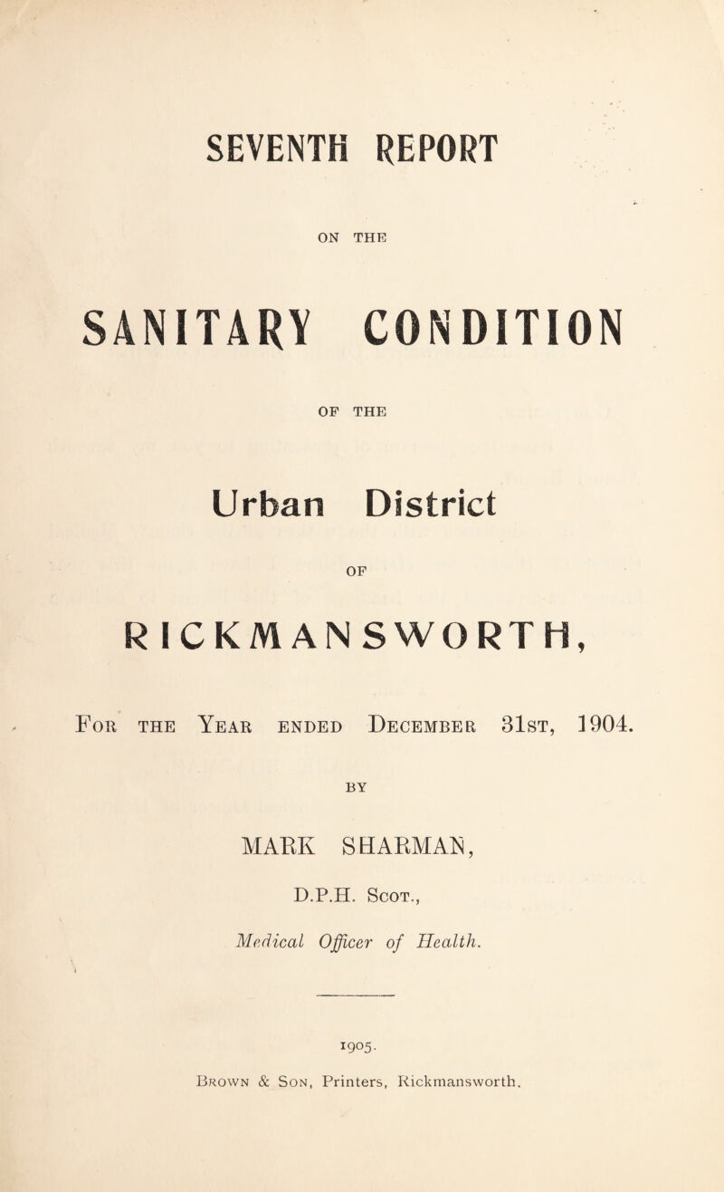 SEVENTH REPORT ON THE SANITARY CONDITION OF THE Urban District R ICKMANSWORTH, For the Year ended December 31st, 1904. BY MARK SH ARMAN, D.P.H. Scot., Medical Officer of Health. 1905. Brown & Son, Printers, Rickmansworth.