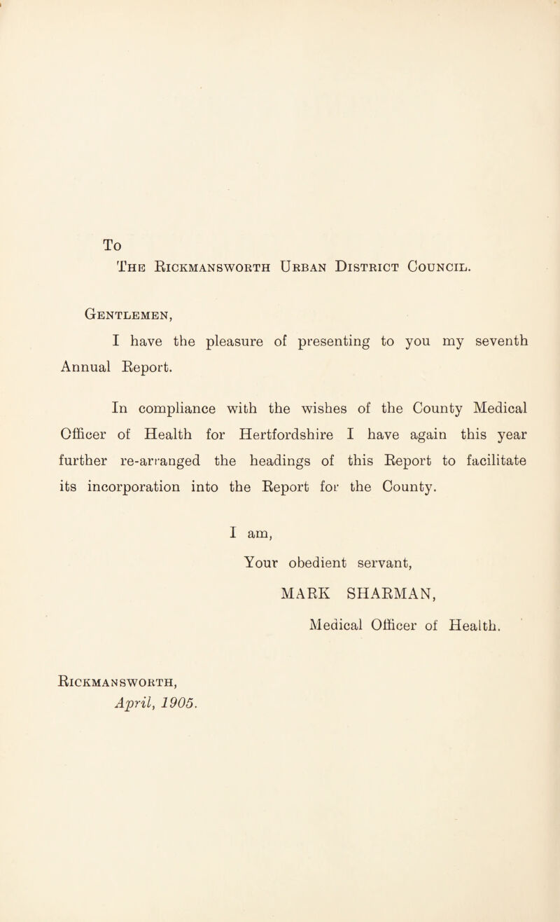 To The Rickmansworth Urban District Council. Gentlemen, I have the pleasure of presenting to you my seventh Annual Report. In compliance with the wishes of the County Medical Officer of Health for Hertfordshire I have again this year further re-arranged the headings of this Report to facilitate its incorporation into the Report for the County. I am, Your obedient servant, MARK SHARMAN, Medical Officer of Health. Rickmansworth, April, 1905.