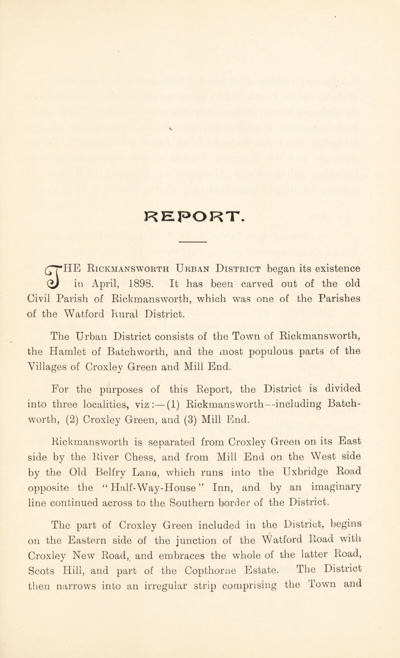 REPORT. £THE Bickmansworth Urban District began its existence (y in April, 1898. It has been carved out of the old Civil Parish of Bickmansworth, which was one of the Parishes of the Watford Rural District. The Urban District consists of the Town of Bickmansworth, the Hamlet of Batchworth, and the most populous parts of the Villages of Croxley Green and Mill End. For the purposes of this Beport, the District is divided into three localities, viz:—(1) Bickmansworth--including Batch- worth, (2) Croxley Green, and (3) Mill End. Bickmansworth is separated from Croxley Green on its East side by the Biver Chess, and from Mill End on the West side by the Old Belfry Lane, which runs into the Uxbridge Boad opposite the “ Half-Way-House ” Inn, and by an imaginary line continued across to the Southern border of the District. The part of Croxley Green included in the District, begins on the Eastern side of the junction of the Watford Boad with Croxley New Boad, and embraces the whole of the latter Boad, Scots Hill, and part of the Copthorne Estate. The District then narrows into an irregular strip comprising the Town and