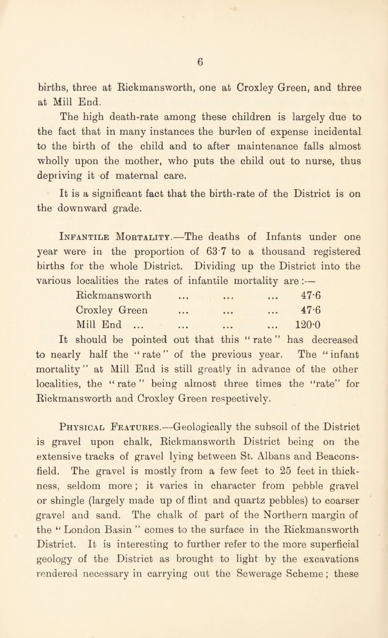 births, three at Rickmansworth, one at Croxley Green, and three at Mill End. The high death-rate among these children is largely due to the fact that in many instances the burdea of expense incidental to the birth of the child and to after maintenance falls almost wholly upon the mother, who puts the child out to nurse, thus depriving it of maternal care. It is a significant fact that the birth-rate of the District is on the downward grade. Infantile Mortality.—The deaths of Infants under one year were in the proportion of 63'7 to a thousand registered births for the whole District. Dividing up the District into the various localities the rates of infantile mortality are :— Rickmansworth ... ... ... 47*6 Croxley Green ... ... ... 47*6 Mill End ... ... ... ... 120*0 It should be pointed out that this “ rate ” has decreased to nearly half the “rate” of the previous year. The “infant mortality” at Mill End is still greatly in advance of the other localities, the “rate” being almost three times the “rate” for Rickmansworth and Croxley Green respectively. Physical Features.—Geologicallv the subsoil of the District is gravel upon chalk, Rickmansworth District being on the extensive tracks of gravel lying between St. Albans and Beacons- field. The gravel is mostly from a few feet to 25 feet in thick¬ ness, seldom more; it varies in character from pebble gravel or shingle (largely made up of flint and quartz pebbles) to coarser gravel and sand. The chalk of part of the Northern margin of the “ London Basin ” comes to the surface in the Rickmansworth District. It is interesting to further refer to the more superficial geology of the District as brought to light by the excavations rendered necessary in carrying out the Sewerage Scheme; these