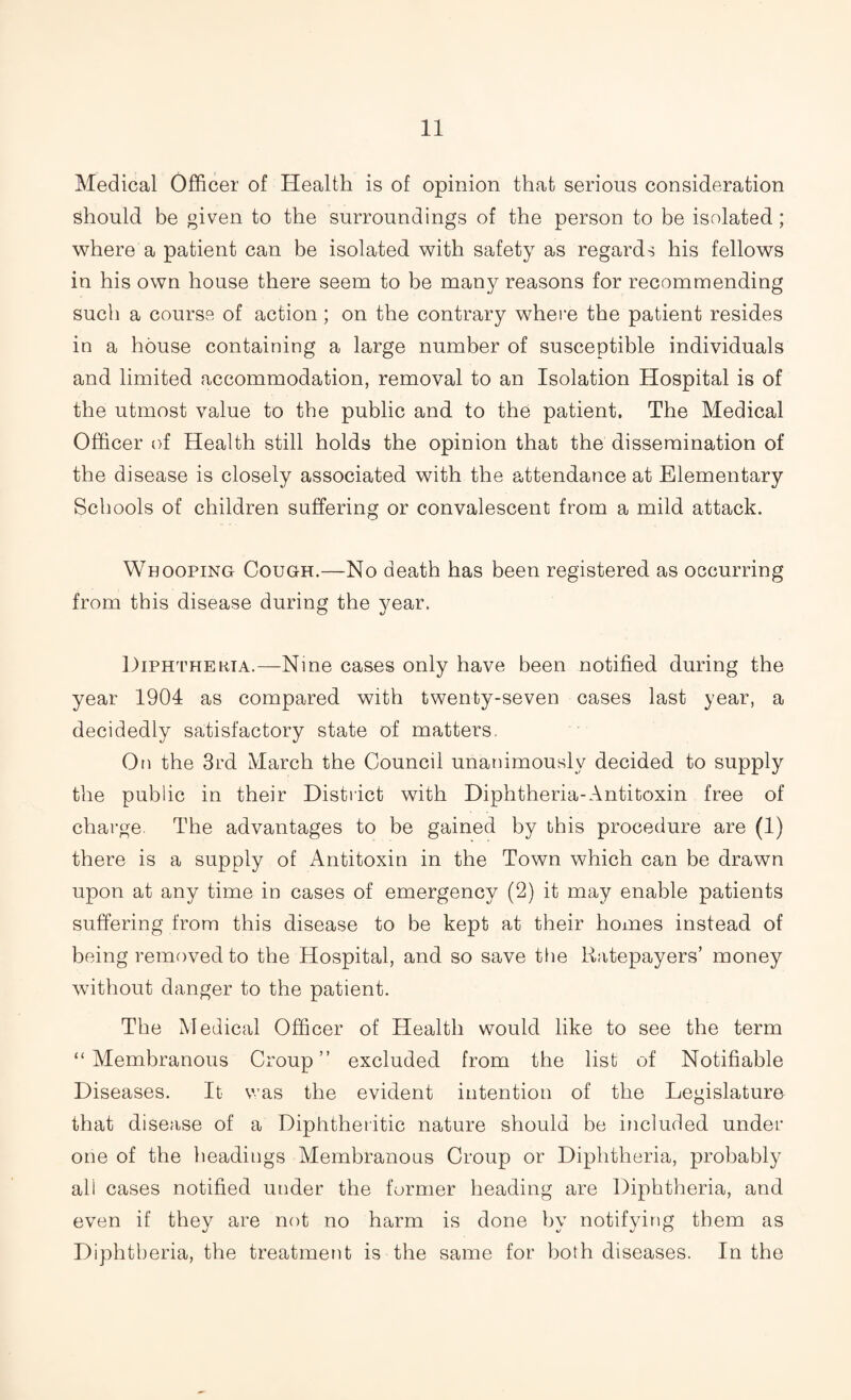 Medical Officer of Health is of opinion that serious consideration should be given to the surroundings of the person to be isolated; where a patient can be isolated with safety as regards his fellows in his own house there seem to be many reasons for recommending such a course of action; on the contrary where the patient resides in a house containing a large number of susceptible individuals and limited accommodation, removal to an Isolation Hospital is of the utmost value to the public and to the patient. The Medical Officer of Health still holds the opinion that the dissemination of the disease is closely associated with the attendance at Elementary Schools of children suffering or convalescent from a mild attack. Whooping Cough.—No death has been registered as occurring from this disease during the year. Diphtheria.—Nine cases only have been notified during the year 1904 as compared with twenty-seven cases last year, a decidedly satisfactory state of matters. On the 3rd March the Council unanimously decided to supply the public in their District with Diphtheria-Antitoxin free of charge. The advantages to be gained by this procedure are (1) there is a supply of Antitoxin in the Town which can be drawn upon at any time in cases of emergency (2) it may enable patients suffering from this disease to be kept at their homes instead of being removed to the Hospital, and so save the Ratepayers’ money without danger to the patient. The Medical Officer of Health would like to see the term “Membranous Croup” excluded from the list of Notifiable Diseases. It was the evident intention of the Legislature that disease of a Diphtheritic nature should be included under one of the headings Membranous Croup or Diphtheria, probably ali cases notified under the former heading are Diphtheria, and even if they are not no harm is done by notifying them as Diphtheria, the treatment is the same for both diseases. In the