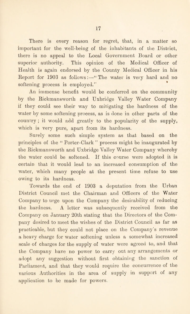 There is every reason for regret, that, in a matter so important for the well-being of the inhabitants of the District, there is no appeal to the Local Government Board or other superior authority. This opinion of the Medical Officer of Health is again endorsed by the County Medical Officer in his Report for 1903 as follows:—“ The water is very hard and no softening process is employed.” An immense benefit would be conferred on the community by the Rickmansworth and Uxbridge Valley Water Company if they could see their way to mitigating the hardness of the water by some softening process, as is done in other parts of the country ; it would add greatly to the popularity of the supply, which is very pure, apart from its hardness. Surely some such simple system as that based on the principles of the “ Porter-Clark ” process might be inaugurated by the Rickmansworth and Uxbridge Valley Water Company whereby the water could be softened. If this course were adopted it is certain that it would lead to an increased consumption of the water, which many people at the present time refuse to use owing to its hardness. Towards the end of 1903 a deputation from the Urban District Council met the Chairman and Officers of the Water Company to urge upon the Company the desirability of reducing the hardness. A letter was subsequently received from the Company on January 20th stating that the Directors of the Com¬ pany desired to meet the wishes of the District Council as far as practicable, but they could not place on the Company’s revenue a heavy charge for water softening unless a somewhat increased scale of charges for the supply of water were agreed to, and that the Company have no power to carry out any arrangements or adopt any suggestion without first obtaining the sanction of Parliament, and that they would require the concurrence of the various Authorities in the area of supply in support of any application to be made for powers.