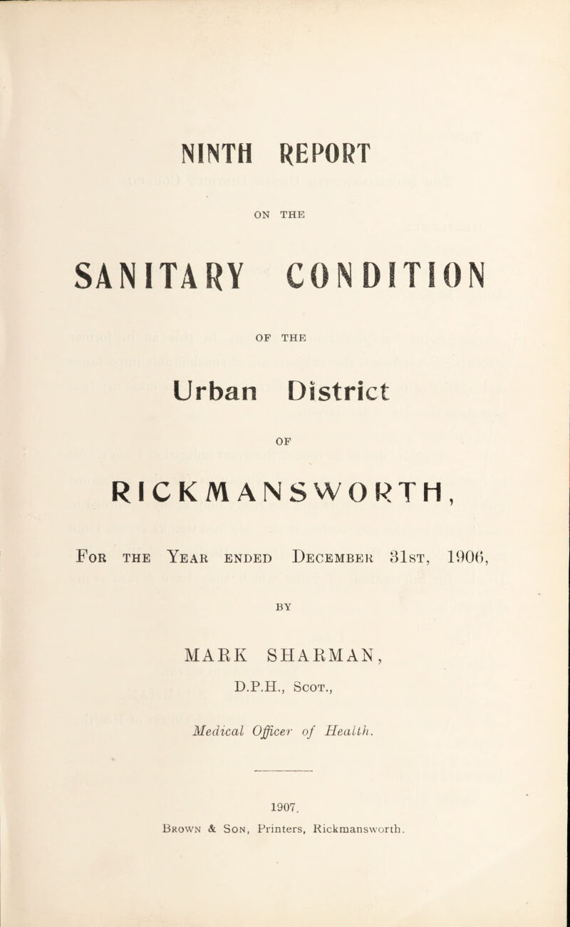 NINTH REPORT ON THE SANITARY CONDITION OF THE Urban District RICKM ANSWORTH, For the Year ended December 31st, 1906, MARK SHARMAN, D.P.H., Scot., Medical Officer of Health 1907. Brown & Son, Printers, Rickmansworth.